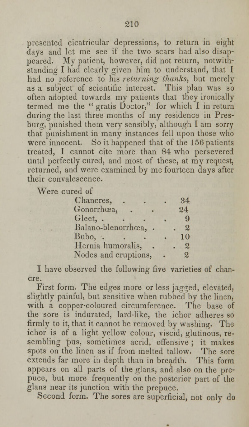presented cicatricular depressions, to return in eight days and let me see if the two scars had also disap- peared. My patient, however, did not return, notwith- standing I had clearly given him to understand, that I had no reference to his returning thanks, but merely as a subject of scientific interest. This plan was so often adopted towards my patients that they ironically termed me the  gratis Doctor, for which I in return during the last three months of my residence in Pres- burg, punished them very sensibly, although I am sorry that punishment in many instances fell upon those who were innocent. So it happened that of the 156 patients treated, I cannot cite more than 84 who persevered untd perfectly cured, and most of these, at my request, returned, and were examined by me fourteen days after their convalescence. Were cured of Chancres, ... 34 Gonorrhoea, . . 24 Gleet, .... 9 Balano-blenorrhoea, . . 2 Bubo, .... 10 Hernia humoralis, . . 2 Nodes and eruptions, . 2 I have observed the following five varieties of chan- cre. First form. The edges more or less jagged, elevated, slightly painful, but sensitive when rubbed by the linen, with a copper-coloured circumference. The base of the sore is indurated, lard-like, the ichor adheres so firmly to it, that it cannot be removed by washing. The ichor is of a light yellow colour, viscid, glutinous, re- sembling pus, sometimes acrid, offensive ; it makes spots on the linen as if from melted tallow. The sore extends far more in depth than in breadth. This form appears on all parts of the glans, anal also on the pre- puce, but more frequently on the posterior part of the glans near its junction with the prepuce. Second form. The sores are superficial, not only do