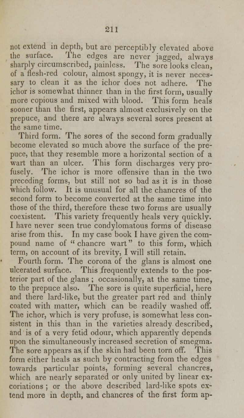 not extend in depth, but are perceptibly elevated above the surface. The edges are never jagged, always sharply circumscribed, painless. The sore looks clean, of a flesh-red colour, almost spongy, it is never neces- sary to clean it as the ichor does not adhere. The ichor is somewhat thinner than in the first form, usually more copious and mixed with blood. This form heals sooner than the first, appears almost exclusively on the prepuce, and there are always several sores present at the same time. Third form. The sores of the second form gradually become elevated so much above the surface of the pre- puce, that they resemble more a horizontal section of a wart than an ulcer. This form discharges very pro- fusely. The ichor is more offensive than in the two preceding forms, but still not so bad as it is in those which follow. It is unusual for all the chancres of the second form to become converted at the same time into those of the third, therefore these two forms are usually coexistent. This variety frequently heals very quickly. I have never seen true condylomatous forms of disease arise from this. In my case book I have given the com- pound name of  chancre wart to this form, which term, on account of its brevity, I will still retain. Fourth form. The corona of the glans is almost one ulcerated surface. This frequently extends to the pos- terior part of the glans ; occasionally, at the same time, to the prepuce also. The sore is quite superficial, here and there lard-like, but the greater part red and thinly coated with matter, which can be readily washed off. The ichor, which is very profuse, is somewhat less con- sistent in this than in the varieties already described, and is of a very fetid odour, which apparently depends upon the simultaneously increased secretion of smegma. The sore appears as. if the skin had been torn off. This form either heals as such by contracting from the edges towards particular points, forming several chancres, which are nearly separated or only united by linear ex- coriations ; or the above described lard-like spots ex- tend more in depth, and chancres of the first form ap-
