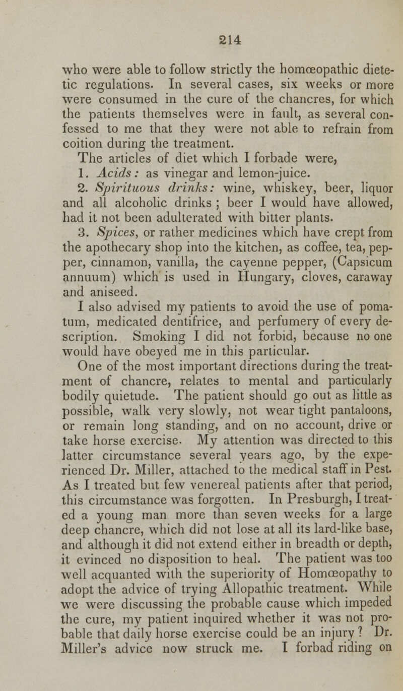 who were able to follow strictly the homoeopathic diete- tic regulations. In several cases, six weeks or more were consumed in the cure of the chancres, for which the patients themselves were in fault, as several con- fessed to me that they were not able to refrain from coition during the treatment. The articles of diet which I forbade were, 1. Acids: as vinegar and lemon-juice. 2. Spirituous drinks: wine, whiskey, beer, liquor and all alcoholic drinks ; beer I would have allowed, had it not been adulterated with bitter plants. 3. Spices, or rather medicines which have crept from the apothecary shop into the kitchen, as coffee, tea, pep- per, cinnamon, vanilla, the cayenne pepper, (Capsicum annuum) which is used in Hungary, cloves, caraway and aniseed. I also advised my patients to avoid the use of poma- tum, medicated dentifrice, and perfumery of every de- scription. Smoking I did not forbid, because no one would have obeyed me in this particular. One of the most important directions during the treat- ment of chancre, relates to mental and particularly bodily quietude. The patient should go out as little as possible, walk very slowly, not wear tight pantaloons, or remain long standing, and on no account, drive or take horse exercise. My attention was directed to this latter circumstance several years ago, by the expe- rienced Dr. Miller, attached to the medical staff in Pest. As I treated but few venereal patients after that period, this circumstance was forgotten. In Presburgh, I treat- ed a young man more than seven weeks for a large deep chancre, which did not lose at all its lard-like base, and although it did not extend either in breadth or depth, it evinced no disposition to heal. The patient was too well acquanted with the superiority of Homoeopathy to adopt the advice of trying Allopathic treatment. While we were discussing the probable cause which impeded the cure, my patient inquired whether it was not pro- bable that daily horse exercise could be an injury ? Dr. Miller's advice now struck me. I forbad riding on