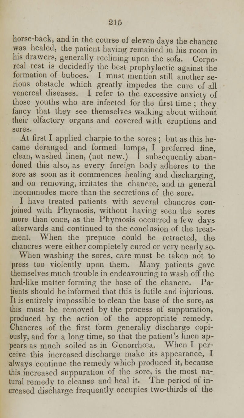 horse-back, and in the course of eleven days the chancre was healed, the patient having remained in his room in his drawers, generally reclining upon the sofa. Corpo- real rest is decidedly the best prophylactic against the formation of buboes. I must mention still another se- rious obstacle which greatly impedes the cure of all venereal diseases. I refer to the excessive anxiety of those youths who are infected for the first time ; they fancy that they see themselves walking about without their olfactory organs and covered with eruptions and sores. At first I applied charpie to the sores ; but as this be- came deranged and formed lumps, I preferred fine, clean, washed linen, (not new.) 1 subsequently aban- doned this also, as every foreign body adheres to the sore as soon as it commences healing and discharging and on removing, irritates the chancre, and in general incommodes more than the secretions of the sore. I have treated patients with several chancres con- joined with Phymosis, without having seen the sores more than once, as the Phymosis occurred a few days afterwards and continued to the conclusion of the treat- ment. When the prepuce could be retracted, the chancres were either completely cured or very nearly so. When washing the sores, care must be taken not to press too violently upon them. Many patients gave themselves much trouble in endeavouring to wash off the lard-like matter forming the base of the chancre. Pa- tients should be informed that this is futile and injurious. It is entirely impossible to clean the base of the sore, as this must be removed by the process of suppuration, produced by the action of the appropriate remedy. Chancres of the first form generally discharge copi- ously, and for a long time, so that the patient's linen ap- pears as much soiled as in Gonorrhoea. When I per- ceive this increased discharge make its appearance, I always continue the remedy which produced it, because this increased suppuration of the sore, is the most na- tural remedy to cleanse and heal it. The period of in- creased discharge frequently occupies two-thirds of the