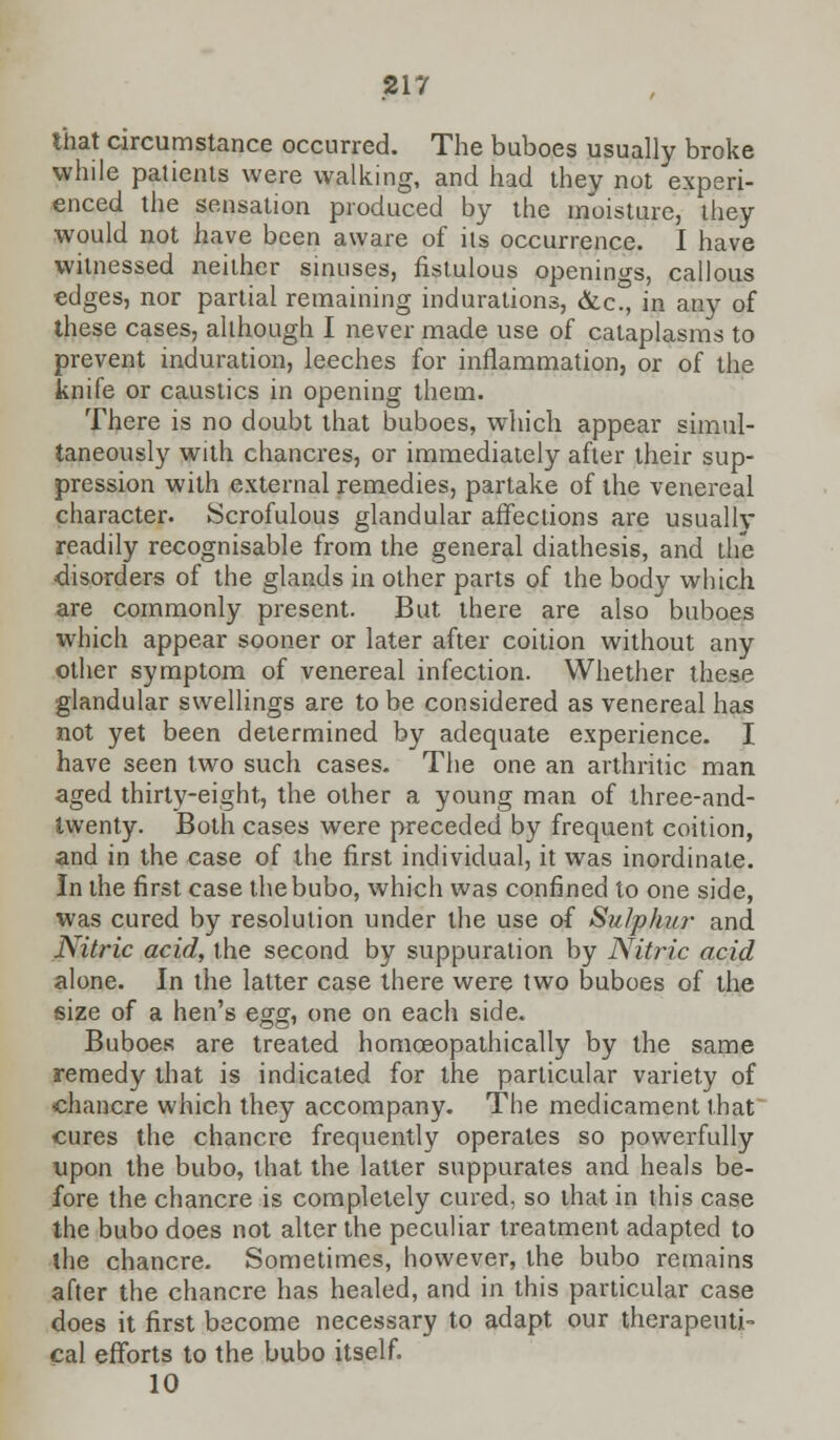 that circumstance occurred. The buboes usually broke while patients were walking, and had they not experi- enced the sensation produced by the moisture, they would not have been aware of its occurrence. I have witnessed neither sinuses, fistulous openings, callous edges, nor partial remaining indurations, &c., in any of these cases, although I never made use of cataplasms to prevent induration, leeches for inflammation, or of the knife or caustics in opening them. There is no doubt that buboes, which appear simul- taneously with chancres, or immediately after their sup- pression with external remedies, partake of the venereal character. Scrofulous glandular affections are usually readily recognisable from the general diathesis, and the ■disorders of the glands in other parts of the body which are commonly present. But there are also buboes which appear sooner or later after coition without any other symptom of venereal infection. Whether these glandular swellings are to be considered as venereal has not yet been determined by adequate experience. I have seen two such cases. The one an arthritic man aged thirty-eight, the other a young man of three-and- twenty. Both cases were preceded by frequent coition, and in the case of the first individual, it was inordinate. In the first case the bubo, which was confined to one side, was cured by resolution under the use of Sulphur and Nitric acid, the second by suppuration by Nitric acid alone. In the latter case there were two buboes of the size of a hen's egg, one on each side. Buboes are treated homceopathically by the same remedy that is indicated for the particular variety of •chancre which they accompany. The medicament that cures the chancre frequently operates so powerfully upon the bubo, that the latter suppurates and heals be- fore the chancre is completely cured, so that in this case the bubo does not alter the peculiar treatment adapted to the chancre. Sometimes, however, the bubo remains after the chancre has healed, and in this particular case does it first become necessary to adapt our therapeuti- cal efforts to the bubo itself. 10