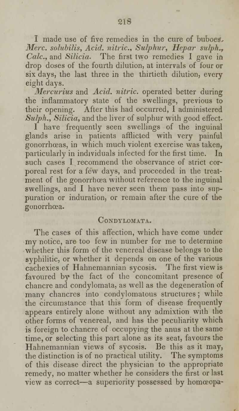 I made use of five remedies in the cure of buboes', Merc, solubilis, Acid, nitric, Sulphur, Hepar sulph., Calc, and Silicia. The first two remedies I gave in drop doses of the fourth dilution, at intervals of four or six days, the last three in the thirtieth dilution, every eight days. Mercurius and Acid, nitric, operated better during the inflammatory state of the swellings, previous to their opening. After this had occurred, I administered Sulph., Silicia, and the liver of sulphur with good effect. I have frequently seen swellings of the inguinal glands arise in patients afflicted with very painful gonorrhoeas, in which much violent exercise was taken, particularly in individuals infected for the first time. In such cases I recommend the observance of strict cor- poreal rest for a few days, and proceeded in the treat- ment of the gonorrhoea without reference to the inguinal swellings, and I have never seen them pass into sup- puration or induration, or remain after the cure of the gonorrhoea. Condylomata. The cases of this affection, which have come under my notice, are too few in number for me to determine whether this form of the venereal disease belongs to the syphilitic, or whether it depends on one of the various cachexies of Hahnemannian sycosis. The first view is favoured by the fact of the concomitant presence of chancre and condylomata, as well as the degeneration of many chancres into condylomatous struclures; while the circumstance that this form of disease frequently appears entirely alone without any admixtion with the other forms of venereal, and has the peculiarity which is foreign to chancre of occupying the anus at the same time, or selecting this part alone as its seat, favours the Hahnemannian views of sycosis. Be this as it may, the distinction is of no practical utility. The symptoms of this disease direct the physician to the appropriate remedy, no matter whether he considers the first or last view as correct—a superiority possessed by homoeopa-