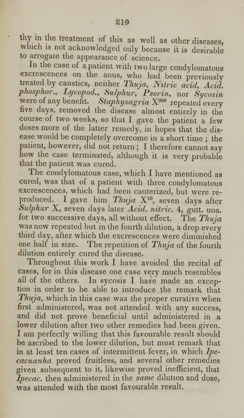 thy in the treatment of this as well as other diseases, which is not acknowledged only because it is desirable to arrogate the appearance of science. In the case of a patient with two large condylomatous excrescences on the anus, who had been previously treated by caustics, neither Thuja, Nitric acid, Acid, phosphor., Lycopod., Sulphur, Psorin, nor Sycosin were of any benefit. Staphysagria X000 repeated every five days, removed the disease almost entirely in the course of two weeks, so that I gave the patient a few doses more of the latter remedy, in hopes that the dis- ease would be completely overcome in a short time ; the patient, however, did not return ; I therefore cannot say how the case terminated, although it is very probable that the patient was cured. The condylomatous case, which I have mentioned as cured, was that of a patient with three condylomatous excrescences, which had been cauterized, but were re- produced. I gave him Thuja X10, seven days after Sulphur X, seven days later Acid, nitric. 4, gutt. una. for two successive days, all without effect. The Thuja was now repeated but in the fourth dilution, a drop every third day, after which the excrescences were diminished one half in size. The repetition of Thuja of the fourth dilution entirely cured the disease. Throughout, this work I have avoided the recital of cases, for in this disease one case very much resembles all of the others. In sycosis I have made an excep- tion in order to be able to introduce the remark that Thuja, which in this case was the proper curative when first administered, was not attended with any success, and did not prove beneficial until administered in a lower dilution after two other remedies had been given. I am perfectly willing that this favourable result should be ascribed to the lower dilution, but must remark that in at least ten cases of intermittent fever, in which Ipe- cacuanha proved fruitless, and several other remedies given subsequent to it, likewise proved inefficient, that Ipecac, then administered in the same dilution and dose, was attended with the most favourable result.