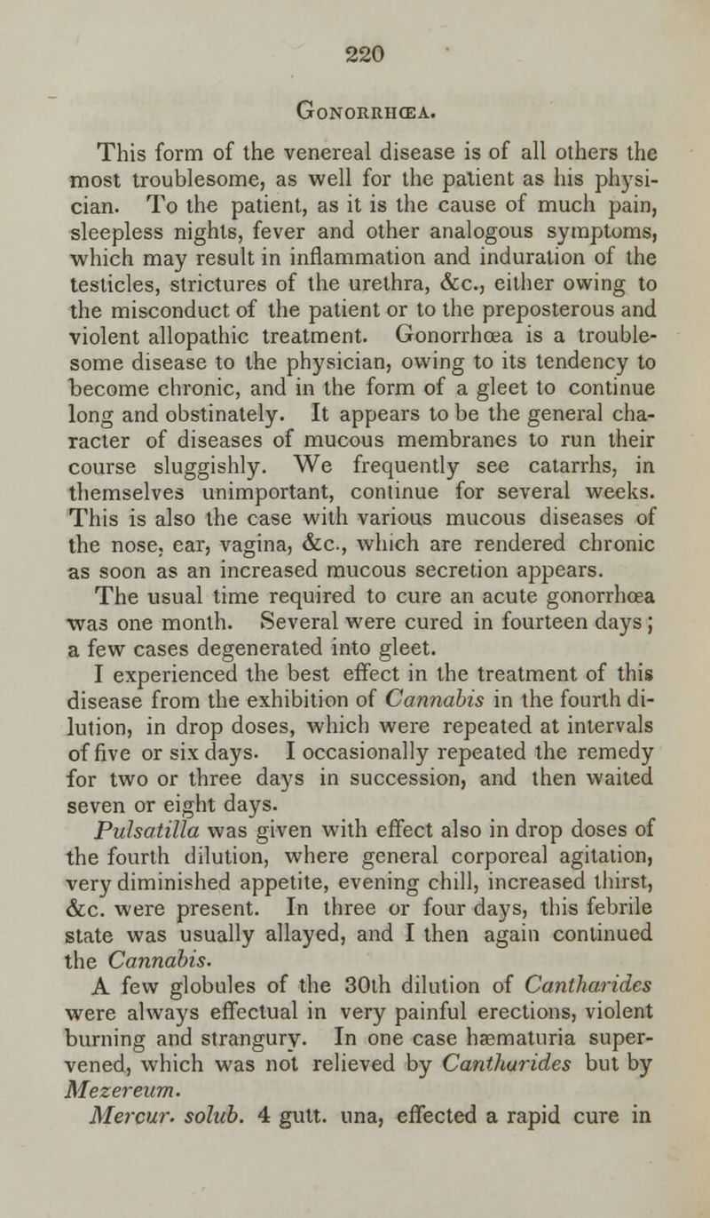 Gonorrhoea. This form of the venereal disease is of all others the most troublesome, as well for the patient as his physi- cian. To the patient, as it is the cause of much pain, sleepless nights, fever and other analogous symptoms, which may result in inflammation and induration of the testicles, strictures of the urethra, &c, either owing to the misconduct of the patient or to the preposterous and violent allopathic treatment. Gonorrhoea is a trouble- some disease to the physician, owing to its tendency to become chronic, and in the form of a gleet to continue long and obstinately. It appears to be the general cha- racter of diseases of mucous membranes to run their course sluggishly. We frequently see catarrhs, in themselves unimportant, continue for several weeks. This is also the case with various mucous diseases of the nose, ear, vagina, &a, which are rendered chronic as soon as an increased mucous secretion appears. The usual time required to cure an acute gonorrhoea was one month. Several were cured in fourteen days ; a few cases degenerated into gleet. I experienced the best effect in the treatment of this disease from the exhibition of Cannabis in the fourth di- lution, in drop doses, which were repeated at intervals of five or six days. I occasionally repeated the remedy for two or three days in succession, and then waited seven or eight days. Pulsatilla was given with effect also in drop doses of the fourth dilution, where general corporeal agitation, very diminished appetite, evening chill, increased thirst, &c. were present. In three or four days, this febrile state was usually allayed, and I then again continued the Cannabis. A few globules of the 30th dilution of Cantharides were always effectual in very painful erections, violent burning and strangury. In one case haematuria super- vened, which was not relieved by Cantharides but by Mezereum. Mercur. solub. 4 gutt. una, effected a rapid cure in