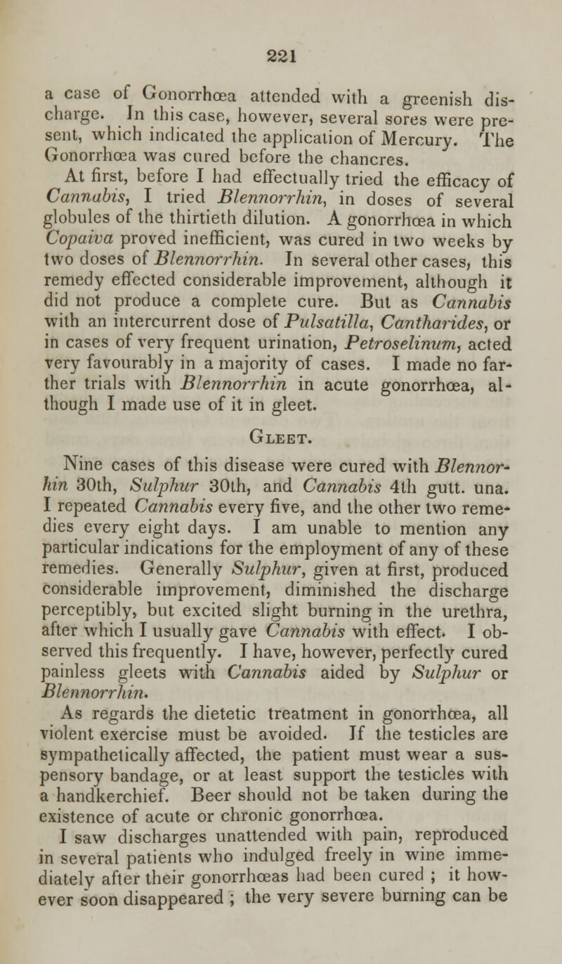 a case of Gonorrhoea attended with a greenish dis- charge. In this case, however, several sores were pre- sent, which indicated the application of Mercury. The Gonorrhoea was cured before the chancres. At first, before I had effectually tried the efficacy of Cannabis, I tried Blennorrhin, in doses of several globules of the thirtieth dilution. A gonorrhoea in which Copaiva proved inefficient, was cured in two weeks by two doses of Blennorrhin. In several other cases, this remedy effected considerable improvement, although it did not produce a complete cure. But as Cannabis with an intercurrent dose of Pulsatilla, Cantharides, or in cases of very frequent urination, Petroselinum, acted very favourably in a majority of cases. I made no far- ther trials with Blennorrhin in acute gonorrhoea, al- though I made use of it in gleet. Gleet. Nine cases of this disease were cured with Blennor* hin 30th, Sulphur 30th, and Cannabis 4th gutt. una. I repeated Cannabis every five, and the other two reme- dies every eight days. I am unable to mention any particular indications for the employment of any of these remedies. Generally Sulphur, given at first, produced considerable improvement, diminished the discharge perceptibly, but excited slight burning in the urethra, after which I usually gave Cannabis with effect. I ob- served this frequently. I have, however, perfectly cured painless gleets with Cannabis aided by Sulphur or Blennorrhin. As regards the dietetic treatment in gonorrhoea, all violent exercise must be avoided. If the testicles are sympathetically affected, the patient must wear a sus- pensory bandage, or at least support the testicles with a handkerchief. Beer should not be taken during the existence of acute or chronic gonorrhoea. I saw discharges unattended with pain, reproduced in several patients who indulged freely in wine imme- diately after their gonorrhoeas had been cured ; it how- ever soon disappeared ; the very severe burning can be