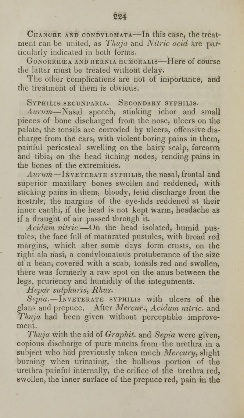 Chancre and condylomata—In this case, the treat- ment can be united, as Thuja and Nitric acid are par- ticularly indicated in both forms. Gonorrhcea and hernia humoralis—Here of course the latter must be treated without delay. The other complications are not of importance, and the treatment of them is obvious. Syphilis secundaria. Secondary syphilis. Aurum—Nasal speech, stinking ichor and small pieces of bone discharged from the nose, ulcers on the palate, the tonsils are corroded by ulcers, offensive dis- charge from the ears, with violent boring pains in them, painful periosteal swelling on the hairy scalp, forearm and tibia, on the head itching nodes, rending pains in the bones of the extremities. Aurum—Inveterate syphilis, the nasal, frontal and superior maxillary bones swollen and reddened, with sticking pains in them, bloody, fetid discharge from the nostrils, the margins of the eye-lids reddened at their inner canthi, if the head is not kept warm, headache as if a draught of air passed through it. Acidum nitric—On the head isolated, humid pus- tules, the face full of maturated pustules, with broad red margins, which after some days form crusts, on the right ala nasi, a condvlomatous protuberance of the size of a bean, covered with a scab, tonsils red and swollen, there was formerly a raw spot on the anus between the legs, pruriency and humidity of the integuments. Hepar sulphuris, Rhus. Sepia.—Inveterate syphilis with ulcers of the glans and prepuce. After Mercur., Acidum nitric, and Thuja had been given without perceptible improve- ment. Thuja with the aid of Graphit. and Sepia were given, copious discharge of pure mucus from the urethra in a subject who had previously taken much Mercury, slight burning when urinating, the bulbous portion of the urethra painful internal^, the orifice of the urethra red, swollen, the inner surface of the prepuce red, pain in the
