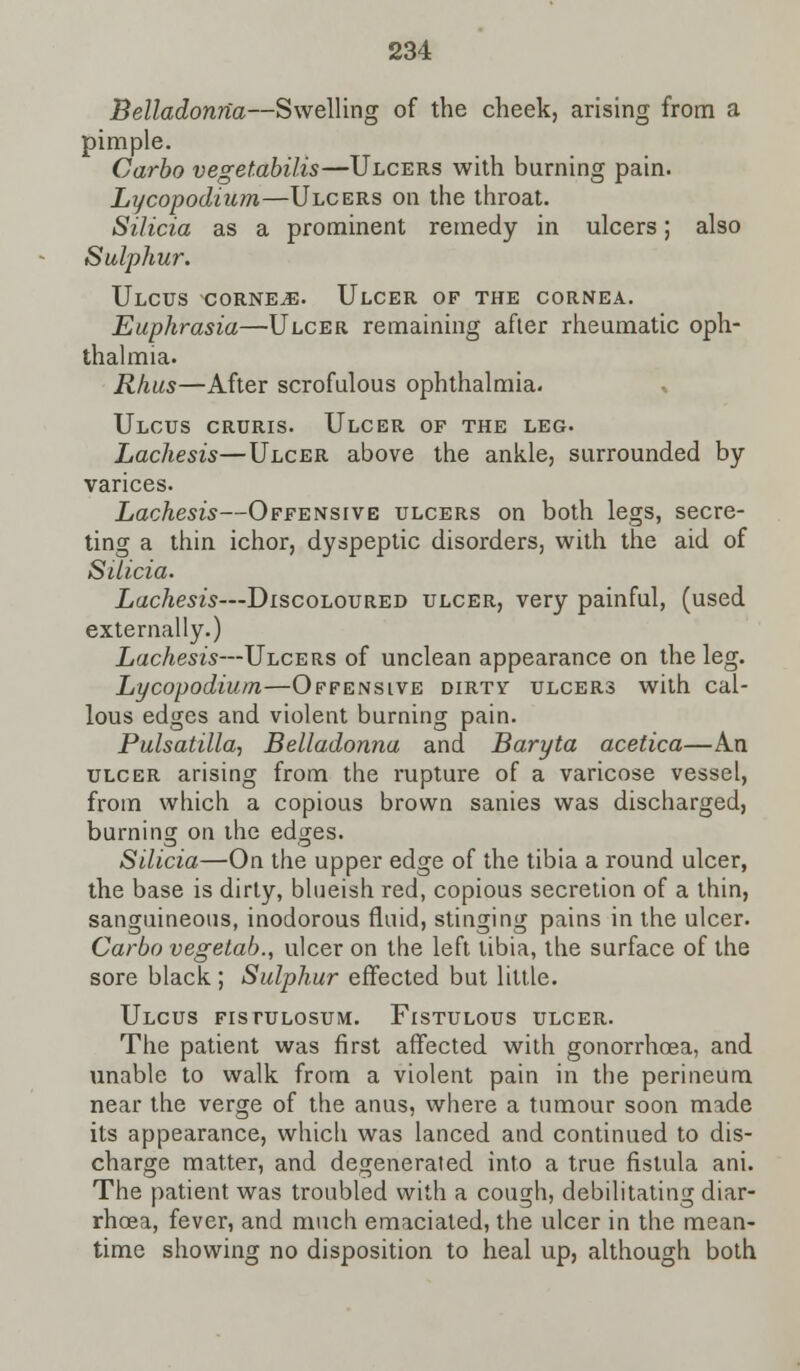 Belladonna—Swelling of the cheek, arising from a pimple. Carbo vegetabilis—Ulcers with burning pain. Lycopodium—Ulcers on the throat. Silicia as a prominent remedy in ulcers; also Sulphur. Ulcus -corner. Ulcer of the cornea. Euphrasia—Ulcer remaining after rheumatic oph- thalmia. Rhus—After scrofulous ophthalmia. Ulcus cruris. Ulcer of the leg. Lachesis—Ulcer above the ankle, surrounded by varices. Lachesis—Offensive ulcers on both legs, secre- ting a thin ichor, dyspeptic disorders, with the aid of Silicia. Lachesis—Discoloured ulcer, very painful, (used externally.) Lachesis—Ulcers of unclean appearance on the leg. Lycopodium—Offensive dirtv ulcers with cal- lous edges and violent burning pain. Pulsatilla, Belladonna and Baryta acetica—An ulcer arising from the rupture of a varicose vessel, from which a copious brown sanies was discharged, burning on the edges. Silicia—On the upper edge of the tibia a round ulcer, the base is dirty, blueish red, copious secretion of a thin, sanguineous, inodorous fluid, stinging pains in the ulcer. Carbo vegetab., ulcer on the left tibia, the surface of the sore black; Sulphur effected but little. Ulcus fistulosum. Fistulous ulcer. The patient was first affected with gonorrhoea, and unable to walk from a violent pain in the perineum near the verge of the anus, where a tumour soon made its appearance, which was lanced and continued to dis- charge matter, and degenerated into a true fistula ani. The patient was troubled with a cough, debilitating diar- rhoea, fever, and much emaciated, the ulcer in the mean- time showing no disposition to heal up, although both