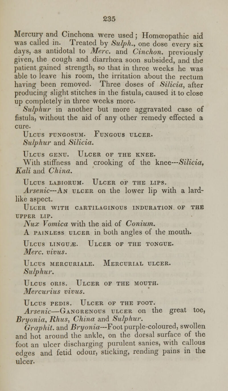 Mercury and Cinchona were used; Homoeopathic aid was called in. Treated by Sulph., one dose every six days, -as antidotal to Merc, and Cinchon. previously given, the cough and diarrhoea soon subsided, and the patient gained strength, so that in three weeks he was able to leave his room, the irritation about the rectum having been removed. Three doses of Silicia, after producing slight stitches in the fistula, caused it to close up completely in three weeks more. Sulphur in another but more aggravated case of fistula, without the aid of any other remedy effected a cure. Ulcus fungosum. Fungous ulcer. Sulphur and Silicia. Ulcus genu. Ulcer of the knee. With stiffness and crooking of the knee—Silicia, Kali and China. Ulcus lariorum. Ulcer of the lips. Arsenic—An ulcer on the lower lip with a lard- like aspect. Ulcer with cartilaginous induration of the upper lip. Nux Vomica with the aid of Conium. A painless ulcer in both angles of the mouth. Ulcus linguae. Ulcer of the tongue. Merc, vivus. Ulcus mercuriale. Mercurial ulcer. Sulphur. Ulcus oris. Ulcer of the mouth. Mercurius vivus. Ulcus pedis. Ulcer of the foot. Arsenic—Gangrenous ulcer on the great toe, Bryonia, Rhus, China and Sulphur. Graphit. and Bryonia—Foot purple-coloured, swollen and hot around the ankle, on the dorsal surface of the foot an ulcer discharging purulent sanies, with callous edges and fetid odour, sticking, rending pains in the ulcer-