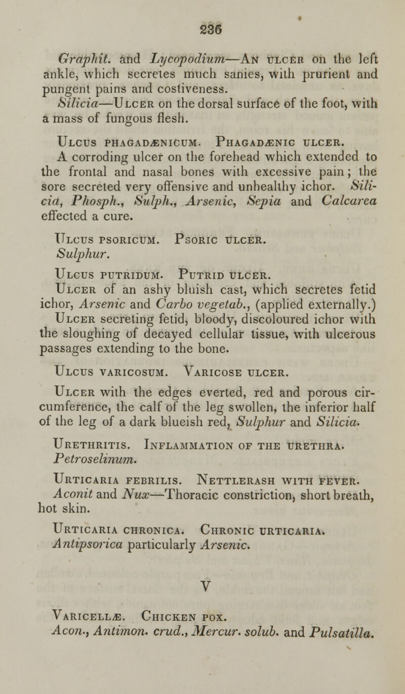 Graphit. and Lycopodium—An ulcer on the left ankle, which secretes mnch sanies, with prurient and pungent pains and costiveness. Silicia—Ulcer on the dorsal surface of the foot, with a mass of fungous flesh. Ulcus phagad,einicum. PHAGADiENic ulcer. A corroding ulcer on the forehead which extended to the frontal and nasal bones with excessive pain; the sore secreted very offensive and unhealthy ichor. Sili- cia, Phosph., Sulph., Arsenic, Sepia and Calcarea effected a cure. Ulcus psoricum. Psoric ulcer. Sulphur. Ulcus putridum. Putrid ulcer. Ulcer of an ashy bluish cast, which secretes fetid ichor, Arsenic and Carbo vegetab., (applied externally.) Ulcer secreting fetid, bloody, discoloured ichor with the sloughing of decayed cellular tissue, with ulcerous passages extending to the bone. Ulcus varicosum. Varicose ulcer. Ulcer with the edges everted, red and porous cir- cumference, the calf of the leg swollen, the inferior half of the leg of a dark blueish red, Sulphur and Silicia. Urethritis. Inflammation of the urethra. Petroselinum. Urticaria febrilis. Nettlerash with fever. Aconit and Nux—Thoracic constriction, short breath, hot skin. Urticaria chronica. Chronic urticaria. Anlipsorica particularly Arsenic. Varicella. Chicken pox. Aeon., Antimon. crud., Mercur. solub. and Pulsatilla.