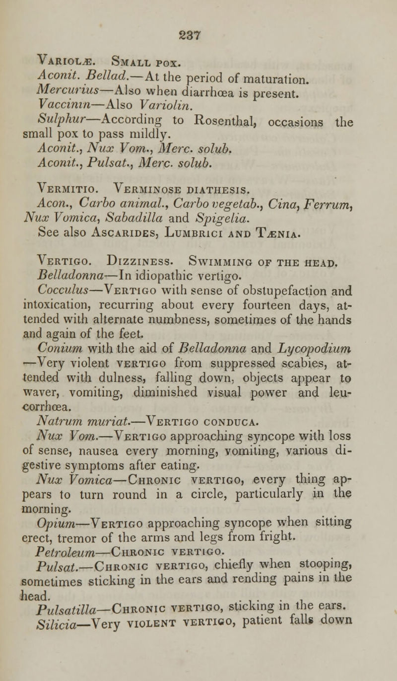 Variola. Small pox. Aconit. Bellad.—At the period of maturation. Mercurius—Also when diarrhoea is present. Vaccinia—Also Variolin. Sulphur—According to Rosenthal, occasions the small pox to pass mildly. Aconit., Nux Vom., Merc, solub. Aconit., Pulsat., Merc, solub. Vermitio. Verminose diathesis. Aeon., Carbo animal., Carbo vegetab., Cina, Ferrum, Nux Vomica, Sabadilla and Spigelia. See also Ascarides, Lumbrici and Taenia. Vertigo. Dizziness. Swimming of the head. Belladonna—In idiopathic vertigo. Cocculus—Vertigo with sense of obstupefaction and intoxication, recurring about every fourteen days, at- tended with alternate numbness, sometimes of the hands and again of the feet. Conium with the aid of Belladonna and Lycopodium —Very violent vertigo from suppressed scabies, at- tended with dulness, falling down, objects appear to waver, vomiting, diminished visual power and leu- corrhcea. Natrum muriat.—Vertigo conduca. Nux Vom.—Vertigo approaching syncope with loss of sense, nausea every morning, vomiting, various di- gestive symptoms after eating. Nux Vomica—Chronic vertigo, every thing ap- pears to turn round in a circle, particularly in the morning. Opium—Vertigo approaching syncope when sitting erect, tremor of the arms and legs from fright. Petroleum—Chronic vertigo. Pulsat.—Chronic vertigo, chiefly when stooping, sometimes sticking in the ears and rending pains in the head. Pulsatilla—Chronic vertigo, sticking in the ears. Silicia—Vevy violent vertigo, patient falls down