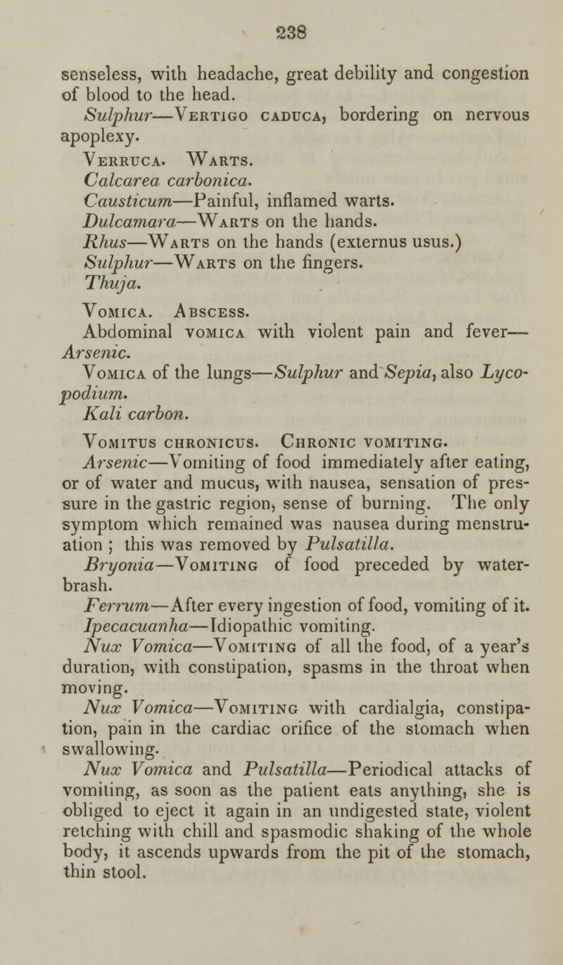 senseless, with headache, great debility and congestion of blood to the head. Sulphur—Vertigo caduca, bordering on nervous apoplexy. Verruca. Warts. Calcarea carbonica. Causticum—Painful, inflamed warts. Dulcamara—Warts on the hands. Rhus—Warts on the hands (externus usus.) Sulphur—Warts on the fingers. Thuja. Vomica. Abscess. Abdominal vomica with violent pain and fever— Arsenic. Vomica of the lungs—Sulphur and Sepia, also Lyco- podium. Kali carbon. Vomitus chronicus. Chronic vomiting. Arsenic—Vomiting of food immediately after eating, or of water and mucus, with nausea, sensation of pres- sure in the gastric region, sense of burning. The only symptom which remained was nausea during menstru- ation ; this was removed by Pulsatilla. Bryonia—Vomiting of food preceded by water- brash. Ferrum—After every ingestion of food, vomiting of it. Ipecacuanha—Idiopathic vomiting. Nux Vomica—Vomiting of all the food, of a year's duration, with constipation, spasms in the throat when moving. Nux Vomica—Vomiting with cardialgia, constipa- tion, pain in the cardiac orifice of the stomach when swallowing. Nux Vomica and Pulsatilla—Periodical attacks of vomiting, as soon as the patient eats anything, she is obliged to eject it again in an undigested state, violent retching with chill and spasmodic shaking of the whole body, it ascends upwards from the pit of the stomach, thin stool.