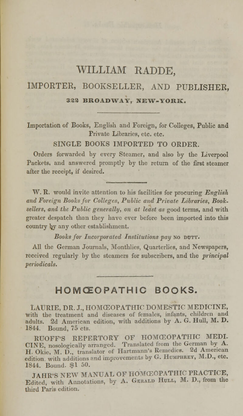 WILLIAM RADDE, IMPORTER, BOOKSELLER, AND PUBLISHER, 333 BROADWAY, NEW-YORK. Importation of Books, English and Foreign, for Colleges, Public and Private Libraries, etc. etc. SINGLE BOOKS IMPORTED TO ORDER. Orders forwarded by every Steamer, and also by the Liverpool Packets, and answered promptly by the return of the first steamer after the receipt, if desired. W. R. would invite attention to his facilities for procuring English and Foreign Boohs for Colleges, Public and Private Libraries, Booh- sellers, and the Public generally, on at least as good terms, and with greater despatch than they have ever before been imported into this country by any other establishment. Books for Incorporated Institutions pay no doty. All the German Journals, Monthlies, Quarterlies, and Newspapers, received regularly by the steamers for subscribers, and the principal periodicals. HOMOEOPATHIC BOOKS. LAURIE, DR. J., HOMCEOPATHIC DOMESTIC MEDICINE, With the treatment and diseases of females, infants, children and adults. 2d American edition, with additions by A. G. Hull, M. D. 1844. Bound, 75 cts. RUOFF'S REPERTORY OF HOMCEOPATHIC MEDI- CINE, nosologically arranged. Translated from the German by A. H. Okie, M. D., translator of Hartmann's Remedies. 2d American edition, with additions and improvements by G. Humphrey, M.D., etc. 1844. Bound. $1 50. JAHR'S NEW MANUAL OF HOMCEOPATHIC PRACTICE, Edited, with Annotations, by A. Gerald Hull, M. D., from the third Paris edition.