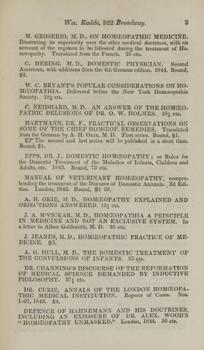 M. GROSERIO, M. D., ON HOMOEOPATHIC MEDICINE. Illustrating its superiority over the other medical doctrines, with an account of the regimen to be followed during the treatment of Ho- moeopathy. Translated from the French. 25 cts. C. HERING, M. D., DOMESTIC PHYSICIAN. Second American, with additions from the 4th German edition. 1844. Bound, $2. W. C. BRYANT'S POPULAR CONSIDERATIONS ON HO- MCEOPATHIA. Delivered before the New York Homoeopathic Society. 18| cts. C. NEIDHARD, M. D. AN ANSWER OF THE HOMCEO- PATHIC DELUSIONS OF DR. O. W. HOLMES. 18| cts. HARTMANN, DR. F., PRACTICAL OBSERVATIONS ON SOME OF THE CHIEF HOMCEOP. REMEDIES. Translated from the German by A. H. Okie, M. D. First series. Bound, $1. O* The second and last series will be published in a short time. Bound, $ 1. EPPS, DR. J., DOMESTIC HOMCEOPATHY ; or Rules for the Domestic Treatment of the Maladies of Infants, Children and Adults, etc. 1843. Bound, 75 cts. MANUAL OF VETERINARY HOMCEOPATHY, compre- hending the treatment of the Diseases of Domestic Animals. 2d Edi- tion. London, 1842. Bound, $1 50. A. H. OKIE, M. D., HOMCEOPATHY EXPLAINED AND OBJECTIONS ANSWERED. 12* cts. J. A. M'VICKAR, M. D., HOMCEOPATHIA A PRINCIPLE IN MEDICINE AND NOT AN EXCLUSIVE SYSTEM. In a letter to Alban Goldsmith, M. D. 25 cts. J. JEANES, M. D., HOMCEOPATHIC PRACTICE OF ME- DICINE. $3. A. G. HULL, M. D., THE DOMESTIC TREATMENT OF THE CONVULSIONS OF INFANTS. 25 cts. DR. CHANNING'S DISCOURSE OF THE REFORMATION OF MEDICAL SCIENCE DEMANDED BY INDUCTIVE PHILOSOPHY. 37i cts. DR. CURIE, ANNALS OF THE LONDON HOMCEOPA- THIC MEDICAL INSTITUTION. Reports of Cases. Nos. 1-21, 1842. $4. DEFENCE OF HAHNEMANN AND HIS DOCTRINES, INCLUDING AN EXPOSURE OF DR. ALEX. WOODS  HOMCEOPATHY UNMASKED. London, 1844. 50 cts.