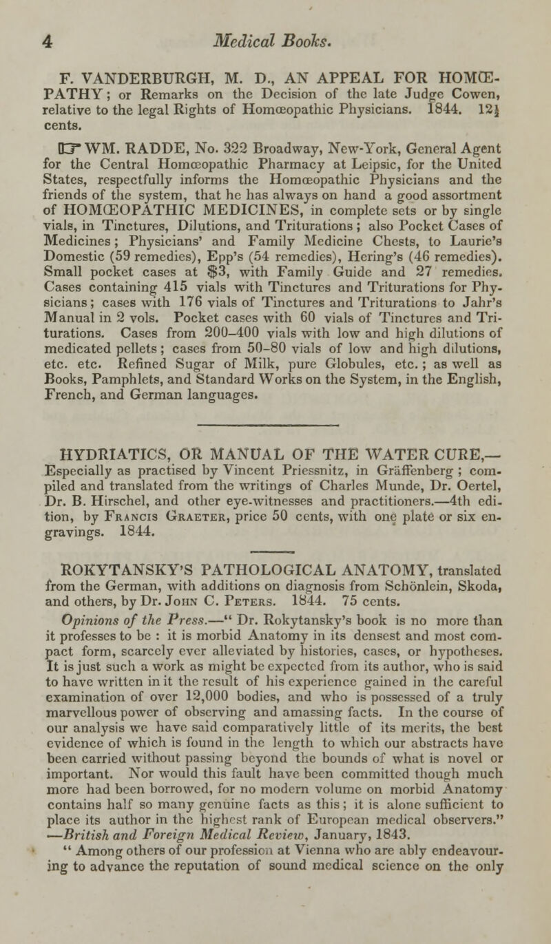 F. VANDERBURGH, M. D., AN APPEAL FOR HOMCE- PATHY; or Remarks on the Decision of the late Judge Cowcn, relative to the legal Rights of Homoeopathic Physicians. 1844. 12J cents. ID WM. RADDE, No. 322 Broadway, New-York, General Agent for the Central Homoeopathic Pharmacy at Leipsic, for the United States, respectfully informs the Homoeopathic Physicians and the friends of the system, that he has always on hand a good assortment of HOMCEOPATHIC MEDICINES, in complete sets or by single vials, in Tinctures, Dilutions, and Triturations ; also Pocket Cases of Medicines; Physicians' and Family Medicine Chests, to Laurie's Domestic (59 remedies), Epp's (54 remedies), Hcring's (46 remedies). Small pocket cases at $3, with Family Guide and 27 remedies. Cases containing 415 vials with Tinctures and Triturations for Phy- sicians ; cases with 176 vials of Tinctures and Triturations to Jahr's Manual in 2 vols. Pocket cases with 60 vials of Tinctures and Tri- turations. Cases from 200-400 vials with low and high dilutions of medicated pellets; cases from 50-80 vials of low and high dilutions, etc. etc. Refined Sugar of Milk, pure Globules, etc.; as well as Books, Pamphlets, and Standard Works on the System, in the English, French, and German languages. HYDRIATICS, OR MANUAL OF THE WATER CURE,— Especially as practised by Vincent Priessnitz, in Graffenberg ; com- piled and translated from the writings of Charles Munde, Dr. Oertel, Dr. B. Hirschel, and other eye-witnesses and practitioners.—4th edi- tion, by Francis Graetkr, price 50 cents, with one plate or six en- gravings. 1844. ROKYTANSKY'S PATHOLOGICAL ANATOMY, translated from the German, with additions on diagnosis from Schonlein, Skoda, and others, by Dr. John C. Peters. 1844. 75 cents. Opinions of the Press.— Dr. Rokytansky's book is no more than it professes to be : it is morbid Anatomy in its densest and most com- pact form, scarcely ever alleviated by histories, cases, or hypotheses. It is just such a work as might be expected from its author, who is said to have written in it the result of his experience gained in the careful examination of over 12,000 bodies, and who is possessed of a truly marvellous power of observing and amassing facts. In the course of our analysis we have said comparatively little of its merits, the best evidence of which is found in the length to which our abstracts have been carried without passing beyond the bounds of what is novel or important. Nor would this fault have been committed though much more had been borrowed, for no modern volume on morbid Anatomy contains half so many genuine facts as this; it is alone sufficient to place its author in the highest rank of European medical observers. —British and Foreign Medical Review, January, 1843.  Among others of our profession at Vienna who are ably endeavour- ing to advance the reputation of sound medical science on the only