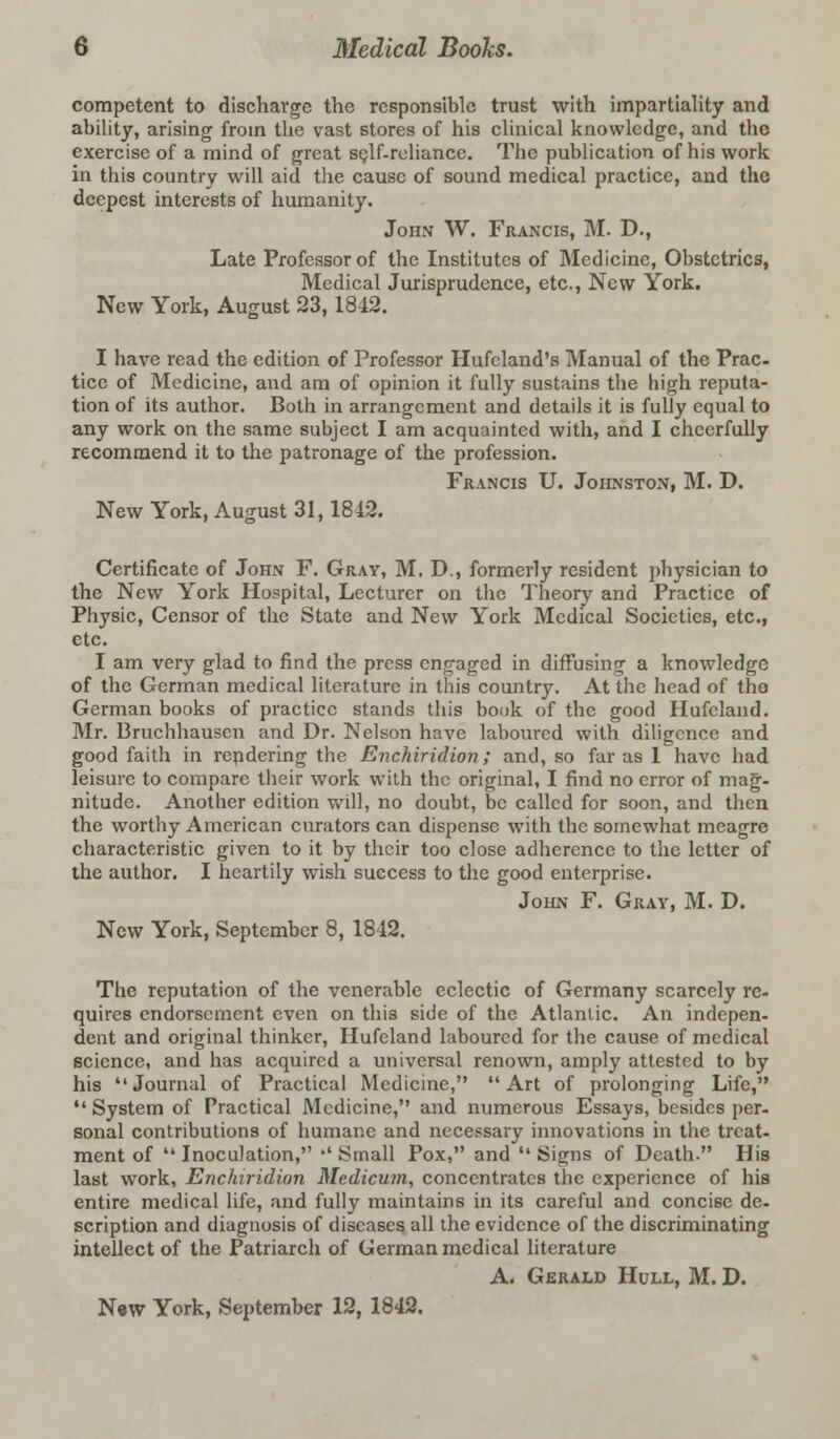 competent to discharge the responsible trust with impartiality and ability, arising from the vast stores of his clinical knowledge, and the exercise of a mind of great self-reliance. The publication of his work in this country will aid the cause of sound medical practice, and the deepest interests of humanity. John W. Francis, M. D., Late Professor of the Institutes of Medicine, Obstetrics, Medical Jurisprudence, etc., New York. New York, August 23,1842. I have read the edition of Professor Hufcland's Manual of the Prac- tice of Medicine, and am of opinion it fully sustains the high reputa- tion of its author. Both in arrangement and details it is fully equal to any work on the same subject I am acquainted with, and I cheerfully recommend it to the patronage of the profession. Francis U. Johnston, M. D. New York, August 31,1842. Certificate of John F. Gray, M. D., formerly resident physician to the New York Hospital, Lecturer on the Theory and Practice of Physic, Censor of the State and New York Medical Societies, etc., etc. I am very glad to find the press engaged in diffusing a knowledge of the German medical literature in this country. At the head of the German books of practice stands this book of the good Hufcland. Mr. Bruchhausen and Dr. Nelson have laboured with diligence and good faith in rendering the Enchiridion; and, so far as 1 have had leisure to compare their work with the original, I find no error of mag- nitude. Another edition will, no doubt, be called for soon, and then the worthy American curators can dispense with the somewhat meagre characteristic given to it by their too close adherence to the letter of the author. I heartily wish success to the good enterprise. John F. Gray, M. D. New York, September 8, 1842. The reputation of the venerable eclectic of Germany scarcely re- quires endorsement even on this side of the Atlantic. An indepen- dent and original thinker, Hufcland laboured for the cause of medical science, and has acquired a universal renown, amply attested to by his Journal of Practical Medicine, Art of prolonging Life,  System of Practical Medicine, and numerous Essays, besides per- sonal contributions of humane and necessary innovations in the treat- ment of  Inoculation, '' Small Pox, and  Signs of Death. His last work, Enchiridion Medicum, concentrates the experience of his entire medical life, and fully maintains in its careful and concise de- scription and diagnosis of diseases all the evidence of the discriminating intellect of the Patriarch of German medical literature A. Gerald Hull, M. D. N«w York, September 12, 1842.