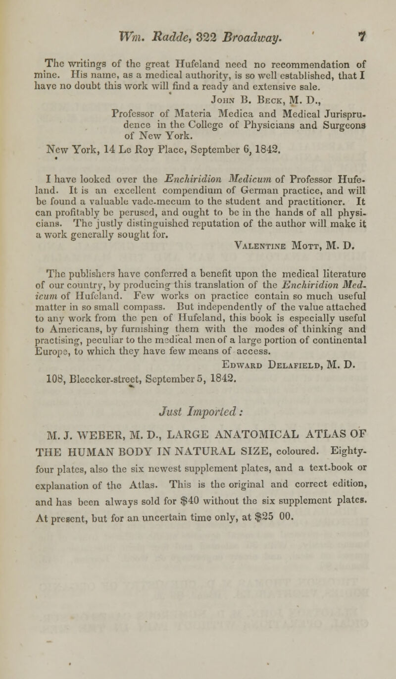 The writings of the great Hufeland need no recommendation of mine. His name, as a medical authority, is so well established, that I have no doubt this work will find a ready and extensive sale. John B. Beck, M. D., Professor of Materia Medica and Medical Jurispru- dence in the College of Physicians and Surgeons of New York. New York, 14 Le Roy Place, September 6, 1842. I have looked over the Enchiridion Medicum of Professor Hufe. land. It is an excellent compendium of German practice, and will be found a valuable vade-mecum to the student and practitioner. It can profitably be perused, and ought to be in the hands of all physi. cians. The justly distinguished reputation of the author will make it a work generally sought for. Valentine Mott, M. D. The publishers have conferred a benefit upon the medical literature of our country, by producing this translation of the Enchiridion Med- icum of Hufeland. Few works on practice contain so much useful matter in so small compass. But independently of the value attached to any work from the pen of Hufeland, this book is especially useful to Americans, by furnishing them with the modes of thinking and practising, peculiar to the madical men of a large portion of continental Europe, to which they have few means of access. Edward Delafield, M. D. 108, Bleeckor-street, September 5, 1842. Just Imported: M. J. WEBER, M. D., LARGE ANATOMICAL ATLAS OF THE HUMAN BODY IN NATURAL SIZE, coloured. Eighty, four plates, also the six newest supplement plates, and a text-book or explanation of the Atlas. This is the original and correct edition, and has been always sold for $40 without the six supplement plates. At present, but for an uncertain time only, at $25 00.