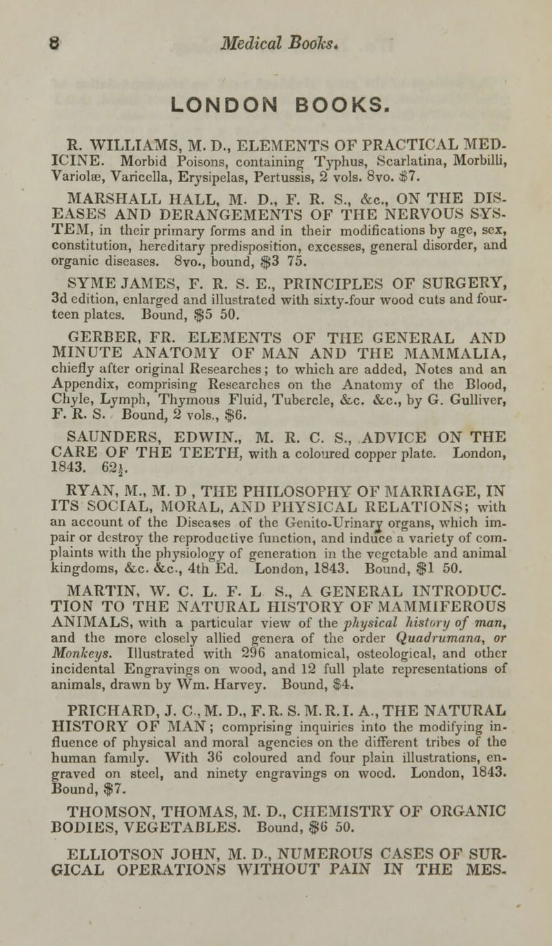 LONDON BOOKS. R. WILLIAMS, M. D., ELEMENTS OF PRACTICAL MED- ICINE. Morbid Poisons, containing Typhus, Scarlatina, Morbilli, Variola?, Varicella, Erysipelas, Pertussis, 2 vols. 8vo. C$7. MARSHALL HALL, M. D., F. R. S., &c, ON THE DIS- EASES AND DERANGEMENTS OF THE NERVOUS SYS- TEM, in their primary forms and in their modifications by age, sex, constitution, hereditary predisposition, excesses, general disorder, and organic diseases. 8vo., bound, $3 75. SYME JAMES, F. R. S. E., PRINCIPLES OF SURGERY, 3d edition, enlarged and illustrated with sixty-four wood cuts and four- teen plates. Bound, $5 50. GERBER, FR. ELEMENTS OF THE GENERAL AND MINUTE ANATOMY OF MAN AND THE MAMMALIA, chiefly after original Researches; to which are added, Notes and an Appendix, comprising Researches on the Anatomy of the Blood, Chyle, Lymph, Thyrnous Fluid, Tubercle, &c. &c, by G. Gulliver, F. R. S. Bound, 2 vols., $6. SAUNDERS, EDWIN., M. R. C. S., ADVICE ON THE CARE OF THE TEETH, with a coloured copper plate. London, 1843. 62|. RYAN, M., M. D , THE PHILOSOPHY OF MARRIAGE, IN ITS SOCIAL, MORAL, AND PHYSICAL RELATIONS; with an account of the Diseases of the Genito-Urinary organs, which im- pair or destroy the reproductive function, and induce a variety of com- plaints with the physiology of generation in the vegetable and animal kingdoms, &c. &c, 4th Ed. London, 1843. Bound, $1 50. MARTIN, W. C. L. F. L S., A GENERAL INTRODUC- TION TO THE NATURAL HISTORY OF MAMMIFEROUS ANIMALS, with a particular view of the physical history of man, and the more closely allied genera of the order Quadrumana, or Monkeys. Illustrated with 296 anatomical, osteological, and other incidental Engravings on wood, and 12 full plate representations of animals, drawn by Wm. Harvey. Bound, $4. PRICHARD, J. C,M. D., F.R. S. M.R.L A., THE NATURAL HISTORY OF MAN; comprising inquiries into the modifying in- fluence of physical and moral agencies on the different tribes of the human famdy. With 36 coloured and four plain illustrations, en- graved on steel, and ninety engravings on wood. London, 1843. Bound, $7. THOMSON, THOMAS, M. D., CHEMISTRY OF ORGANIC BODIES, VEGETABLES. Bound, $6 50. ELLIOTSON JOHN, M. D., NUMEROUS CASES OF SUR- GICAL OPERATIONS WITHOUT PAIN IN THE MES-