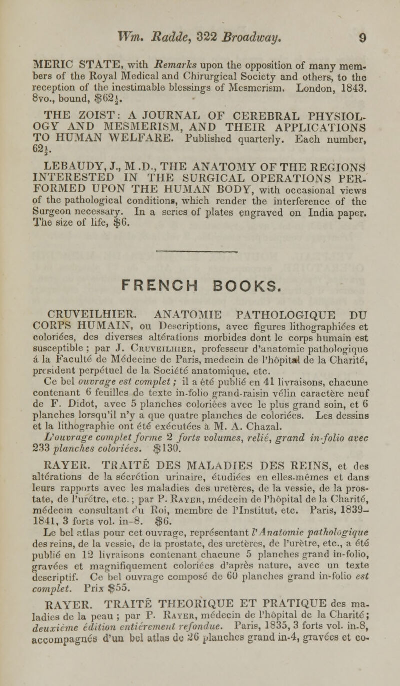 MERIC STATE, with Remarks upon the opposition of many mem- bers of the Royal Medical and Chirurgical Society and others, to the reception of the inestimable blessings of Mesmerism. London, 1843. 8vo., bound, $62i. THE ZOIST: A JOURNAL OF CEREBRAL PHYSIOL- OGY AND MESMERISM, AND THEIR APPLICATIONS TO HUMAN WELFARE. Published quarterly. Each number, 62i. LEBAUDY, J., M .D., THE ANATOMY OF THE REGIONS INTERESTED IN THE SURGICAL OPERATIONS PER- FORMED UPON THE HUMAN BODY, with occasional views of the pathological conditions, which render the interference of the Surgeon necessary. In a series of plates engraved on India paper. The size of life, $6. FRENCH BOOKS. CRUVEILHIER. ANATOMIE PATHOLOGIQUE DU CORPS HUMAIN, ou Descriptions, avec figures lithographiees et eolorie'es, des diverses alterations morbides dont le corps humain est susceptible ; par J. Cruveilhier, professeur d'anatomic pathologique a la Faculte de Mddecine de Paris, medecin de 1'hopitai de la Charite, president perpetucl de la Societe anatomiquc, etc. Ce bcl ouvrage est complet; il a ete publie en 41 livraisons, chacune contenant 6 fcuillcs de texte in-folio grand-raisin velin caractere neuf de F. Didot, avec 5 planches coloriecs avec le plus grand soin, et 6 planches lorsqu'il n'y a que quatre planches de coloriecs. Les dessins et la lithographic ont etc; exe'eute'es a M. A. Chazal. L'ouvrage complet forme 2 forts volumes, relit, grand in-folio avec 233 planches coloriecs. $130. RAYER. TRAITE DES MALADIES DES REINS, et des alterations de la secretion urinaire, etudiees en elles-memes et dans leurs rapports avec les maladies des uretercs, de la vessie, de la pros- tate, de l'uretrc, etc.; par P. Rayer, medecin dc Ph&pital de la Charite, mCdecin consultant Hu Roi, membre de l'lnstitut, etc. Paris, 1839- 1841, 3 forls vol. in-8. $6. Le bel r.tlas pour cet ouvrage, representant VAnatomie pathologique des reins, de la vessie, de ia prostate, des uretercs, de l'uretre, etc., a 6te publie en 12 livraisons contenant chacune 5 planches grand in-folio, gravies et magnifiquement coloriecs d'apres nature, avec un texte descriptif. Cc bel ouvrage compose dc 60 planches grand in-folio est complet. Prix $55. RAYER. TRAITE THEORIQUE ET PRATIQUE des ma- ladies de la pcau ; par P. Rayer, medecin de Phopital de la Charitc'; deuxicme edition enticremeid re fondue. Paris, 1835, 3 forts vol. in-8, accompagnes d'ua bcl atlas de 26 planches grand in-4, gravies et co-