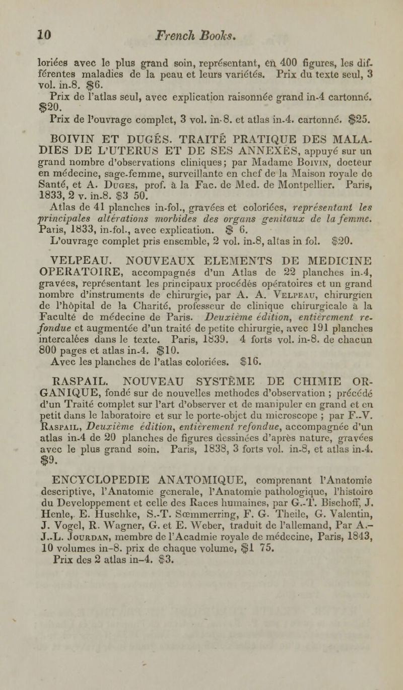 loriees avec le plus grand soin, rcprdsentant, en 400 figures, les dif- ferentes maladies de la peau et leurs varidte's. Prix du texte seul, 3 vol. in-8. $6. Prix de l'atlas seul, avec explication raisonne'e grand in-4 cartonne. «|j>-&0, Prix de l'ouvrage complet, 3 vol. in-8. ct atlas in-4. cartonnd. $25. BOIVIN ET DUGES. TRAITE PRATIQUE DES MALA- DIES DE L'UTERUS ET DE SES ANNEXES, appuye sur un grand nombre d'observations cliniques; par Madame Boivin, docteur en medecine, sage-femme, survcillantc en chef de la Maison royale de Sante, et A. Duges, prof, a la Fac. de Med. de Montpellier. Paris, 1833, 2 v. in-8. $3 50. Atlas de 41 planches in-fol., gravdes et coloriees, representant les principales alterations morbides des organs genitaux de lafemme. Paris, 1833, in-fol., avec explication. $ 6. L'ouvrage complet pris ensemble, 2 vol. in-8, altas in fol. $20. VELPEAU. NOUVEAUX ELEMENTS DE MEDICINE OPERATOIRE, accompagnes d'un Atlas de 22 planches in-4, grav6es, reprdsentant les principaux procedes operatoires ct un grand nombre d'instruments de chirurgie, par A. A. Velpeau, chirurgicn de Ph&pital de la Charite, professeur de clinique chirurgicale ii la Faculte de medecine de Paris. Devxieme edition, entierement re. fondue et augmentee d'un traite de petite chirurgie, avec 191 planches intercalees dans le texte. Paris, 1839. 4 forts vol. in-8. de chacun 800 pages et atlas in-4. $10. Avec les planches de l'atlas coloriees. $16. RASPAIL. NOUVEAU SYSTEME DE CHIMIE OR- GAN IQUE, fonde sur de nouvelles methodes d'observation ; precede d'un Traite complet sur l'art d'observer et de manipuler en grand ct en petit duns le laboratoire et sur le porte-objet du microscope ; par F.-V. Raspail, Deuxieme edition, entierement refondue, accompagnec d'un atlas in-4 de 20 planches de figures dessinees d'apres nature, gravees avec le plus grand soin. Paris, 1838, 3 forts vol. in-8, et atlas in-4. $9. ENCYCLOPEDIE ANATOMIQUE, comprenant l'Anatomic descriptive, l'Anatomie generale, l'Anatomie pathologiquc, l'histoire du Developpement et celle des Races humaines, par G.-T. Bischoff, J. Hcnle, E. Huschke, S.-T. Scemmerring, F. G. Theilc, G. Valentin, J. Vogel, R. Wagner, G. et E. Weber, traduit de rallemand, Par A.- J.-L. Jourdan, membre de 1'Acadtnie royale de medecine, Paris, 1843, 10 volumes in-8. prix de chaquc volume, $1 75. Prix des 2 atlas in-4. $3.