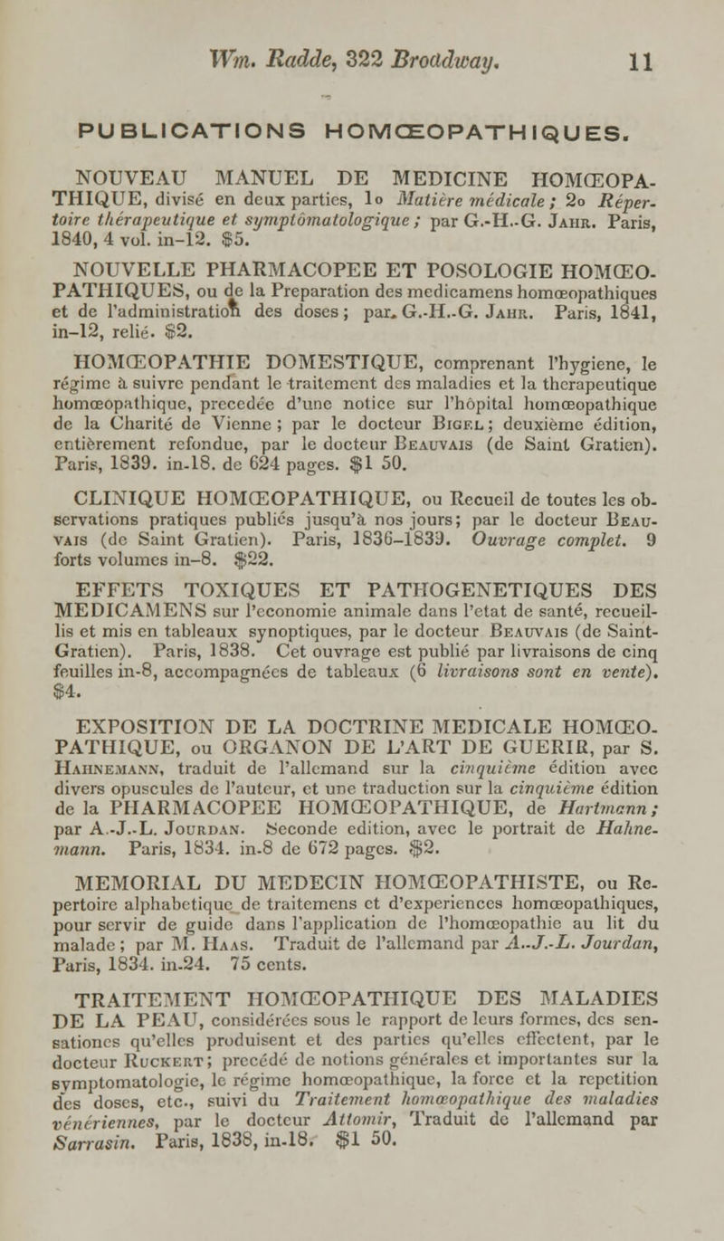 PUBLICATIONS HOMOEOPATH IQUES. NOUVEAU MANUEL DE MEDICINE HOMCEOPA- THIQUE, divise en deux parties, lo Matiire medicale; 2o Reper- toire tkerapeutique et symptomatologique ; parG.-H.-G. Jahr. Paris, 1840, 4 vol. in-12. $5. NOUVELLE PHARMACOPEE ET POSOLOGIE HOMCEO- PATHIQUES, ou de la Preparation des medicamens homceopathiques et de l'administration des doses; par, G.-H.-G. Jahr. Paris, 1841, in-12, relie. $2. HOMCEOPATHIE DOMESTIQUE, comprenant l'hygiene, Ie regime a suivre pendant le traitement des maladies et la therapeutique homceopathique, precedee d'une notice sur 1'hopital liomceopathique de la Oharite de Vienne ; par le doctcur Bigf.l ; deuxieme edition, entierement refondue, par le docteur Beauvais (de Saint Gratien). Paris, 1839. in-18. dc 624 pages. $1 50. CLINIQUE HOMCEOPATHIQUE, ou Rccueil de toutes les ob- servations pratiques publics jusqu'a nos jours; par le docteur Beau- vais (de Saint Gratien). Paris, 1836-1839. Ouvrage complet. 9 forts volumes in-8. $22. EFFETS TOXIQUES ET PATHOGENETIQUES DES MEDICAMENS sur l'economie animale dans l'etat de sante, recueil- lis et mis en tableaux synoptiques, par le docteur Beauvais (de Saint- Graticn). Paris, 1838. Cet ouvrage est public par livraisons de cinq feuilles in-8, accompagnccs de tableaux (6 livraisons sont en vente). EXPOSITION DE LA DOCTRINE MEDICALE HOMCEO- PATHIQUE, ou ORGANON DE L'ART DE GUERIR, par S. Hahnemann, traduit de l'allcmand sur la ci?iquieme edition avec divers opuscules de l'autcur, et une traduction sur la cinquieme edition de la PHARMACOPEE HOMCEOPATHIQUE, de Hartmann; par A.-J.-L. Jourdan. Seconde edition, avec le portrait de Hahne- mann. Paris, 1834. in-8 de 672 pages. $2. MEMORIAL DU MEDECIN HOMCEOPATHISTE, ou Re- pertoire alphabetiquc de traitemens et d'experienccs homceopathiques, pour scrvir de guide dans Fapplieation dc l'homceopathic au lit du maladc ; par M. Haas. Traduit de l'allcmand par A.-J.-L. Jourdan, Paris, 1834. in-24. 75 cents. TRAITEMENT HOMCEOPATHIQUE DES MALADIES DE LA PEAU, considerces sous le rapport de leurs formes, des sen- sationes qu'ellcs produisent et des parties qu'ellcs effectent, par le docteur Ruckert; precede de notions generates et importantes sur la Bvmptomatologie, le regime homoeopathiquc, la force et la repetition des doses etc, suivi du Traitement homosopalhique des maladies veneriennes, par le doctcur Attomir, Traduit dc l'allcmand par Sarrasin. Paris, 183S, in-18. $1 50.