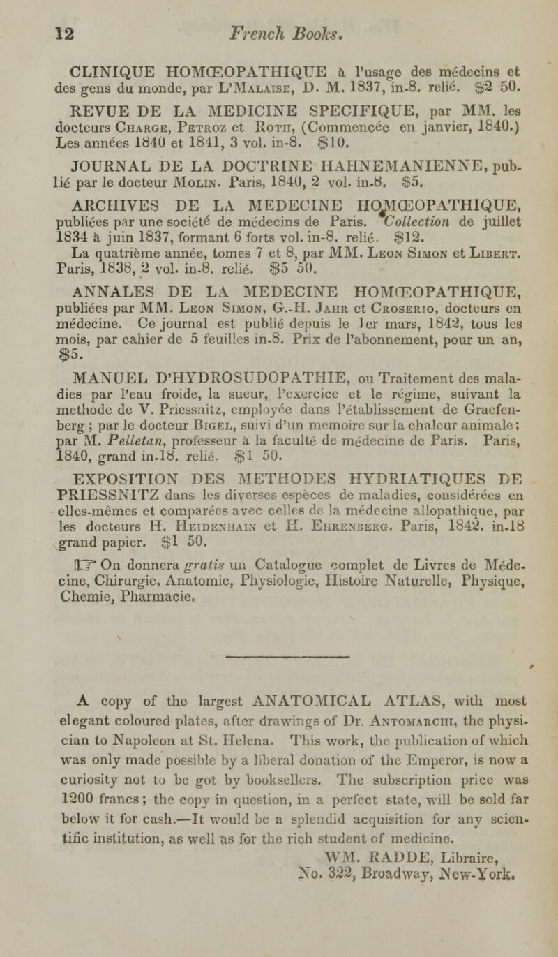 CLINIQUE HOMGEOPATHIQUE a l'usage des medccins ct des gens du monde, par L'Malaise, D. M. 1837, in-8. relie. $2 50. REVUE DE LA MEDICINE SPECIFIQUE, par MM. les docteurs Charge, Petroz et Roth, (Commencee en Janvier, 1840.) Les annees 1840 et 1841, 3 vol. in-8. $10. JOURNAL DE LA. DOCTRINE HAHNEMANIENNE, pub- lie par le docteur Molin. Paris, 1840, 2 vol. in-8. $5. ARCHIVES DE LA MEDECINE HOJYIffiOPATHIQUE, publiees par une societe de medecins de Paris. Collection de juillet 1834 a juin 1837, formant 6 forts vol. in-8. relie. $12. La quatrieme annee, tomes 7 et 8, par MM. Leon Simon et Libert. Paris, 1838, 2 vol. in-8. relie. $5 50. ANNALES DE LA MEDECINE HOMGEOPATHIQUE, publiees par MM. Leon Simon, G.-H. Jaiir ct Croserio, docteurs en medecine. Ce journal est publie depuis le ler mars, 1842, tous les mois, par cahier de 5 feuilles in-8. Prix de l'abonnement, pour un an, $5. MANUEL D'HYDROSUDOPATHIE, ou Traitement des mala- dies par l'eau froide, la sueur, l'cxercice et le regime, suivant la methode de V. Priessnitz, employee dans lYtublissement de Graefen- berg ; par le docteur Bigel, sui vi d'un memoire sur la chalcur animale; par M. Pelletan, profcsseur a la faculte de medecine de Paris. Paris, 1840, grand in-18. relie. $1 50. EXPOSITION DES METHODES HYDRIATIQUES DE PRIESSNITZ dans les diverscs especcs de maladies, considerees en elles-memes ct comparecs avec cclles dc la medecine allopathique, par les docteurs H. Heidenuain et II. Ekrenceiig. Paris, 1842. in-18 grand papier. $1 50. [JIT On donnera gratis un Catalogue complet de Livres de Mede- cine, Cliirurgie, Anatomie, Physiologic, Histoire Naturelle, Physique, Chemie, Pharmacie. A copy of the largest ANATOMICAL ATLAS, with most elegant coloured plates, after drawings of Dr. Anto.marchi, the physi- cian to Napoleon at St. Helena. This work, the publication of which was only made possible by a liberal donation of the Emperor, is now a curiosity not to be got by booksellers. The subscription price was 1200 francs; the copy in question, in a perfect state, will be sold far below it for cash.—It would be a splendid acquisition for any scien- tific institution, as well as for the rich student of medicine. WM. RADDE, Libraire, No. 322, Broadway, New-York.
