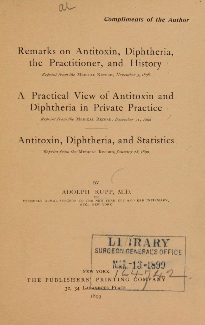 Compliments of the Author Remarks on Antitoxin, Diphtheria, the Practitioner, and History Reprint from the Medical Record, November j, iSqS A Practical View of Antitoxin and Diphtheria in Private Practice Reprint from the Mkdical Record, December n, /8i)S Antitoxin, Diphtheria, and Statistics Reprint from the Medical Kflord, January 2$, /8q() BY ADOLPH RUPP, M I). Ml nmnu aural scrgkon to thk new yokk eye and ear infirmary, ETC., NEW vornc LI iRARY SURGEON GENERAL'S OFFICE NEW YORK J £ (V THE PUBLISHERS PRINTING CO 32, 34 LAi>AVmx.PLACE. 1899