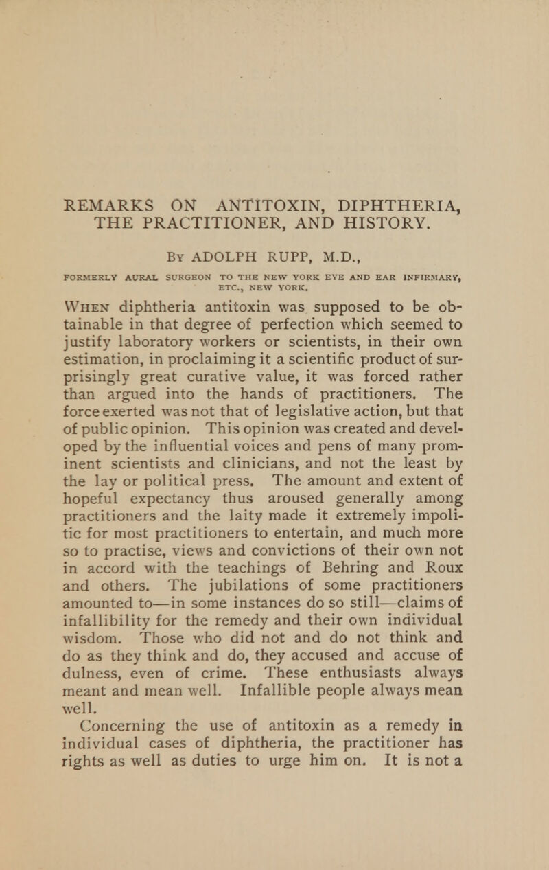 REMARKS ON ANTITOXIN, DIPHTHERIA, THE PRACTITIONER, AND HISTORY. By ADOLPH RUPP, M.D., FORMERLY AURAL SURGEON TO THE NEW YORK EYE AND EAR INFIRMARY, ETC., NEW YORK. When diphtheria antitoxin was supposed to be ob- tainable in that degree of perfection which seemed to justify laboratory workers or scientists, in their own estimation, in proclaiming it a scientific product of sur- prisingly great curative value, it was forced rather than argued into the hands of practitioners. The force exerted was not that of legislative action, but that of public opinion. This opinion was created and devel- oped by the influential voices and pens of many prom- inent scientists and clinicians, and not the least by the lay or political press. The amount and extent of hopeful expectancy thus aroused generally among practitioners and the laity made it extremely impoli- tic for most practitioners to entertain, and much more so to practise, views and convictions of their own not in accord with the teachings of Behring and Roux and others. The jubilations of some practitioners amounted to—in some instances do so still—claims of infallibility for the remedy and their own individual wisdom. Those who did not and do not think and do as they think and do, they accused and accuse of dulness, even of crime. These enthusiasts always meant and mean well. Infallible people always mean well. Concerning the use of antitoxin as a remedy in individual cases of diphtheria, the practitioner has rights as well as duties to urge him on. It is not a