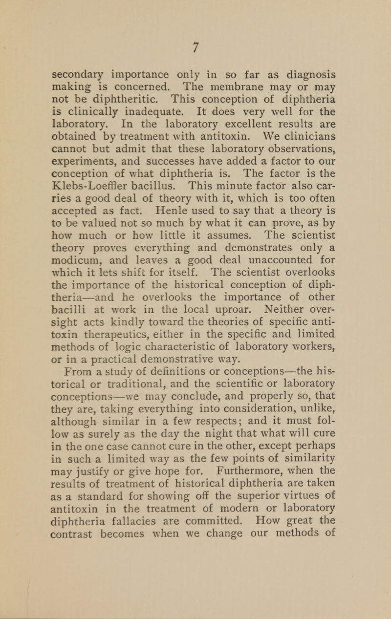 secondary importance only in so far as diagnosis making is concerned. The membrane may or may not be diphtheritic. This conception of diphtheria is clinically inadequate. It does very well for the laboratory. In the laboratory excellent results are obtained by treatment with antitoxin. We clinicians cannot but admit that these laboratory observations, experiments, and successes have added a factor to our conception of what diphtheria is. The factor is the Klebs-Loeffler bacillus. This minute factor also car- ries a good deal of theory with it, which is too often accepted as fact. Henle used to say that a theory is to be valued not so much by what it can prove, as by how much or how little it assumes. The scientist theory proves everything and demonstrates only a modicum, and leaves a good deal unaccounted for which it lets shift for itself. The scientist overlooks the importance of the historical conception of diph- theria—and he overlooks the importance of other bacilli at work in the local uproar. Neither over- sight acts kindly toward the theories of specific anti- toxin therapeutics, either in the specific and limited methods of logic characteristic of laboratory workers, or in a practical demonstrative way. From a study of definitions or conceptions—the his- torical or traditional, and the scientific or laboratory conceptions—we may conclude, and properly so, that they are, taking everything into consideration, unlike, although similar in a few respects; and it must fol- low as surely as the day the night that what will cure in the one case cannot cure in the other, except perhaps in such a limited way as the few points of similarity may justify or give hope for. Furthermore, when the results of treatment of historical diphtheria are taken as a standard for showing off the superior virtues of antitoxin in the treatment of modern or laboratory diphtheria fallacies are committed. How great the contrast becomes when we change our methods of