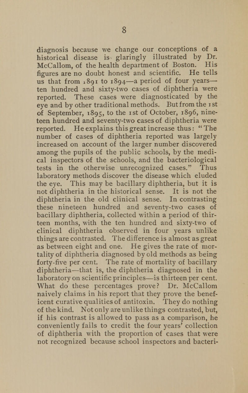 diagnosis because we change our conceptions of a historical disease is glaringly illustrated by Dr. McCallom, of the health department of Boston. His figures are no doubt honest and scientific. He tells us that from iSgi to 1894—a period of four years- ten hundred and sixty-two cases of diphtheria were reported. These cases were diagnosticated by the eye and by other traditional methods. But from the 1 st of September, 1895, to the 1st of October, 1896, nine- teen hundred and seventy-two cases of diphtheria were reported. He explains this great increase thus: The number of cases of diphtheria reported was largely increased on account of the larger number discovered among the pupils of the public schools, by the medi- cal inspectors of the schools, and the bacteriological tests in the otherwise unrecognized cases. Thus laboratory methods discover the disease which eluded the eye. This may be bacillary diphtheria, but it is not diphtheria in the historical sense. It is not the diphtheria in the old clinical sense. In contrasting these nineteen hundred and seventy-two cases of bacillary diphtheria, collected within a period of thir- teen months, with the ten hundred and sixty-two of clinical diphtheria observed in four years unlike things are contrasted. The difference is almost as great as between eight and one. He gives the rate of mor- tality of diphtheria diagnosed by old methods as being forty-five per cent. The rate of mortality of bacillary diphtheria—that is, the diphtheria diagnosed in the laboratory on scientific principles—is thirteen per cent. What do these percentages prove? Dr. McCallom naively claims in his report that they prove the benef- icent curative qualities of antitoxin. They do nothing of the kind. Not only are unlike things contrasted, but, if his contrast is allowed to pass as a comparison, he conveniently fails to credit the four years' collection of diphtheria with the proportion of cases that were not recognized because school inspectors and bacteri-