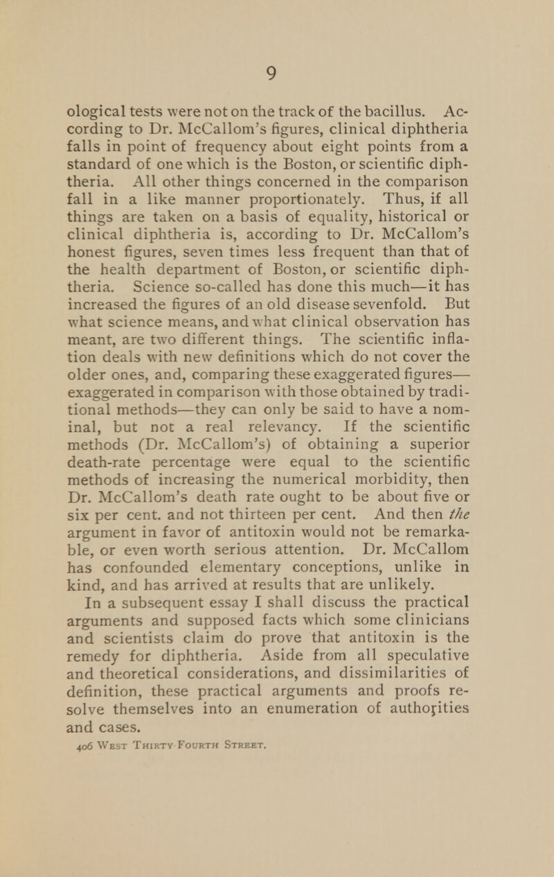 ological tests were not on the track of the bacillus. Ac- cording to Dr. McCallom's figures, clinical diphtheria falls in point of frequency about eight points from a standard of one which is the Boston, or scientific diph- theria. All other things concerned in the comparison fall in a like manner proportionately. Thus, if all things are taken on a basis of equality, historical or clinical diphtheria is, according to Dr. McCallom's honest figures, seven times less frequent than that of the health department of Boston, or scientific diph- theria. Science so-called has done this much—it has increased the figures of an old disease sevenfold. But what science means, and what clinical observation has meant, are two different things. The scientific infla- tion deals with new definitions which do not cover the older ones, and, comparing these exaggerated figures— exaggerated in comparison with those obtained by tradi- tional methods—they can only be said to have a nom- inal, but not a real relevancy. If the scientific methods (Dr. McCallom's) of obtaining a superior death-rate percentage were equal to the scientific methods of increasing the numerical morbidity, then Dr. McCallom's death rate ought to be about five or six per cent, and not thirteen per cent. And then the argument in favor of antitoxin would not be remarka- ble, or even worth serious attention. Dr. McCallom has confounded elementary conceptions, unlike in kind, and has arrived at results that are unlikely. In a subsequent essay I shall discuss the practical arguments and supposed facts which some clinicians and scientists claim do prove that antitoxin is the remedy for diphtheria. Aside from all speculative and theoretical considerations, and dissimilarities of definition, these practical arguments and proofs re- solve themselves into an enumeration of authorities and cases. 406 West Thirty Fourth Street.
