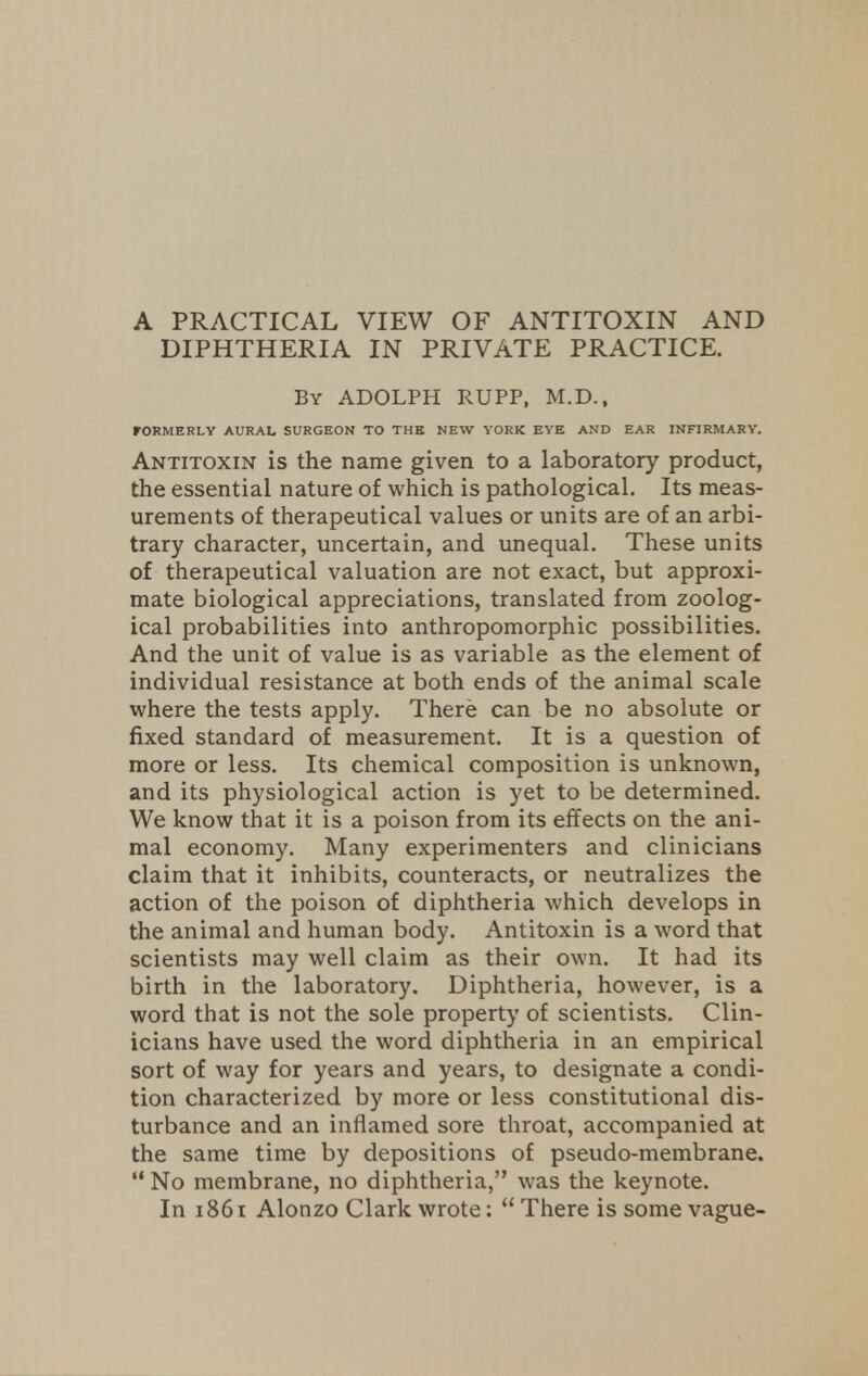 A PRACTICAL VIEW OF ANTITOXIN AND DIPHTHERIA IN PRIVATE PRACTICE. By ADOLPH RUPP, M.D., FORMERLY AURAL SURGEON TO THE NEW YORK EYE AND EAR INFIRMARY. Antitoxin is the name given to a laboratory product, the essential nature of which is pathological. Its meas- urements of therapeutical values or units are of an arbi- trary character, uncertain, and unequal. These units of therapeutical valuation are not exact, but approxi- mate biological appreciations, translated from zoolog- ical probabilities into anthropomorphic possibilities. And the unit of value is as variable as the element of individual resistance at both ends of the animal scale where the tests apply. There can be no absolute or fixed standard of measurement. It is a question of more or less. Its chemical composition is unknown, and its physiological action is yet to be determined. We know that it is a poison from its effects on the ani- mal economy. Many experimenters and clinicians claim that it inhibits, counteracts, or neutralizes the action of the poison of diphtheria which develops in the animal and human body. Antitoxin is a word that scientists may well claim as their own. It had its birth in the laboratory. Diphtheria, however, is a word that is not the sole property of scientists. Clin- icians have used the word diphtheria in an empirical sort of way for years and years, to designate a condi- tion characterized by more or less constitutional dis- turbance and an inflamed sore throat, accompanied at the same time by depositions of pseudo-membrane.  No membrane, no diphtheria, was the keynote. In 1861 Alonzo Clark wrote:  There is some vague-