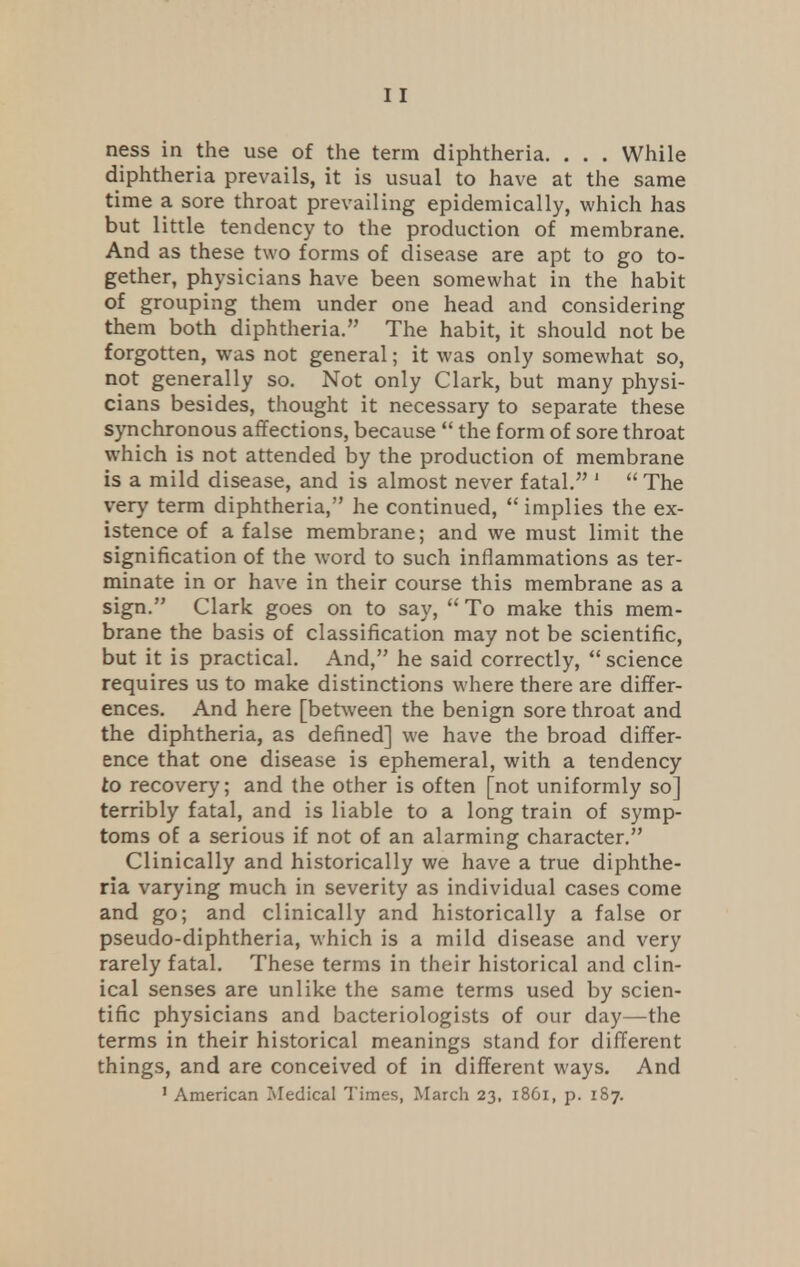 ness in the use of the term diphtheria. . . . While diphtheria prevails, it is usual to have at the same time a sore throat prevailing epidemically, which has but little tendency to the production of membrane. And as these two forms of disease are apt to go to- gether, physicians have been somewhat in the habit of grouping them under one head and considering them both diphtheria. The habit, it should not be forgotten, was not general; it was only somewhat so, not generally so. Not only Clark, but many physi- cians besides, thought it necessary to separate these synchronous affections, because  the form of sore throat which is not attended by the production of membrane is a mild disease, and is almost never fatal. 1  The very term diphtheria, he continued, implies the ex- istence of a false membrane; and we must limit the signification of the word to such inflammations as ter- minate in or have in their course this membrane as a sign. Clark goes on to say, To make this mem- brane the basis of classification may not be scientific, but it is practical. And, he said correctly,  science requires us to make distinctions where there are differ- ences. And here [between the benign sore throat and the diphtheria, as defined] we have the broad differ- ence that one disease is ephemeral, with a tendency to recovery; and the other is often [not uniformly so] terribly fatal, and is liable to a long train of symp- toms of a serious if not of an alarming character. Clinically and historically we have a true diphthe- ria varying much in severity as individual cases come and go; and clinically and historically a false or pseudo-diphtheria, which is a mild disease and very rarely fatal. These terms in their historical and clin- ical senses are unlike the same terms used by scien- tific physicians and bacteriologists of our day—the terms in their historical meanings stand for different things, and are conceived of in different ways. And 1 American Medical Times, March 23, 1861, p. 187.