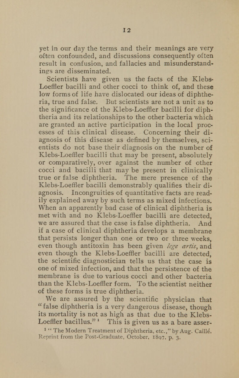 yet in our day the terms and their meanings are very often confounded, and discussions consequently often result in confusion, and fallacies and misunderstand- ings are disseminated. Scientists have given us the facts of the Klebs- Loeffler bacilli and other cocci to think of, and these low forms of life have dislocated our ideas of diphthe- ria, true and false. But scientists are not a unit as to the significance of the Klebs-Loeffler bacilli for diph- theria and its relationships to the other bacteria which are granted an active participation in the local proc- esses of this clinical disease. Concerning their di- agnosis of this disease as defined by themselves, sci- entists do not base their diagnosis on the number of Klebs-Loeffler bacilli that may be present, absolutely or comparatively, over against the number of other cocci and bacilli that may be present in clinically true or false diphtheria. The mere presence of the Klebs-Loeffler bacilli demonstrably qualifies their di- agnosis. Incongruities of quantitative facts are read- ily explained away by such terms as mixed infections. When an apparently bad case of clinical diphtheria is met with and no Klebs-Loeffler bacilli are detected, we are assured that the case is false diphtheria. And if a case of clinical diphtheria develops a membrane that persists longer than one or two or three weeks, even though antitoxin has been given lege artis, and even though the Klebs-Loeffler bacilli are detected, the scientific diagnostician tells us that the case is one of mixed infection, and that the persistence of the membrane is due to various cocci and other bacteria than the Klebs-Loeffler form. To the scientist neither of these forms is true diphtheria. We are assured by the scientific physician that  false diphtheria is a very dangerous disease, though its mortality is not as high as that due to the Klebs- Loeffler bacillus. 1 This is given us as a bare asser- 1  The Modern Treatment of Diphtheria, etc., by Aug. Caille. Reprint from the Post-Graduate, October, 1807. p. 3.