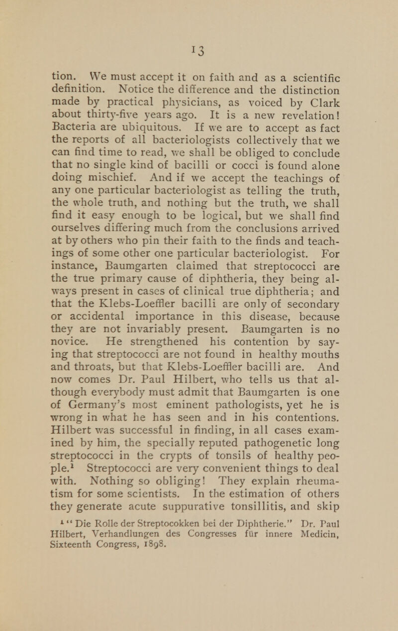 J5 tion. We must accept it on faith and as a scientific definition. Notice the difference and the distinction made by practical physicians, as voiced by Clark about thirty-five years ago. It is a new revelation! Bacteria are ubiquitous. If we are to accept as fact the reports of all bacteriologists collectively that we can find time to read, we shall be obliged to conclude that no single kind of bacilli or cocci is found alone doing mischief. And if we accept the teachings of any one particular bacteriologist as telling the truth, the whole truth, and nothing but the truth, we shall find it easy enough to be logical, but we shall find ourselves differing much from the conclusions arrived at by others who pin their faith to the finds and teach- ings of some other one particular bacteriologist. For instance, Baumgarten claimed that streptococci are the true primary cause of diphtheria, they being al- ways present in cases of clinical true diphtheria; and that the Klebs-Loeffier bacilli are only of secondary or accidental importance in this disease, because they are not invariably present. Baumgarten is no novice. He strengthened his contention by say- ing that streptococci are not found in healthy mouths and throats, but that Klebs-Loeffler bacilli are. And now comes Dr. Paul Hilbert, who tells us that al- though everybody must admit that Baumgarten is one of Germany's most eminent pathologists, yet he is wrong in what he has seen and in his contentions. Hilbert was successful in finding, in all cases exam- ined by him, the specially reputed pathogenetic long streptococci in the crypts of tonsils of healthy peo- ple.1 Streptococci are very convenient things to deal with. Nothing so obliging! They explain rheuma- tism for some scientists. In the estimation of others they generate acute suppurative tonsillitis, and skip 1  Die Rolle der Streptocokken bei der Diphtheric Dr. Paul Hilbert, Verhandlungen des Congresses ftir innere Medicin, Sixteenth Congress, 1898.