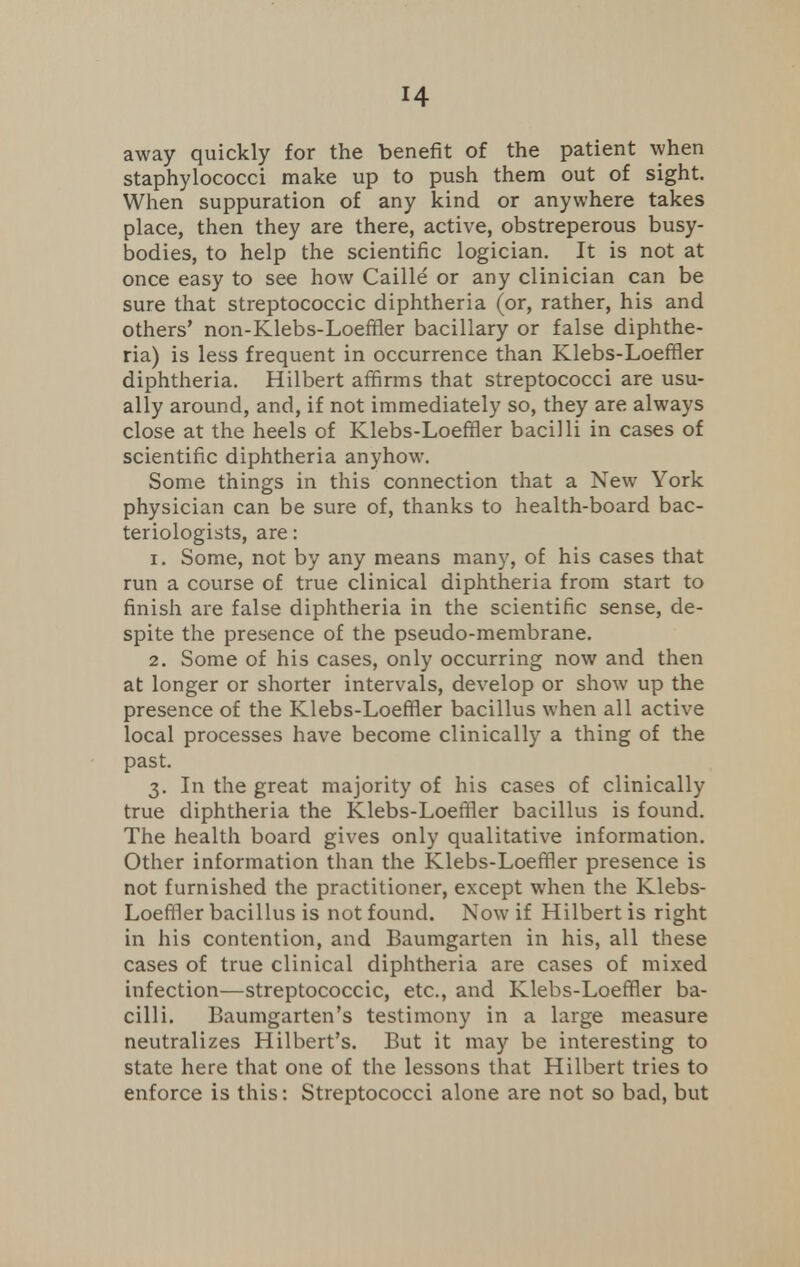 away quickly for the benefit of the patient when staphylococci make up to push them out of sight. When suppuration of any kind or anywhere takes place, then they are there, active, obstreperous busy- bodies, to help the scientific logician. It is not at once easy to see how Caille or any clinician can be sure that streptococcic diphtheria (or, rather, his and others' non-Klebs-Loeffler bacillary or false diphthe- ria) is less frequent in occurrence than Klebs-Loeffler diphtheria. Hilbert affirms that streptococci are usu- ally around, and, if not immediately so, they are always close at the heels of Klebs-Loeffler bacilli in cases of scientific diphtheria anyhow. Some things in this connection that a New York physician can be sure of, thanks to health-board bac- teriologists, are: 1. Some, not by any means many, of his cases that run a course of true clinical diphtheria from start to finish are false diphtheria in the scientific sense, de- spite the presence of the pseudo-membrane. 2. Some of his cases, only occurring now and then at longer or shorter intervals, develop or show up the presence of the Klebs-Loeffler bacillus when all active local processes have become clinically a thing of the past. 3. In the great majority of his cases of clinically true diphtheria the Klebs-Loeffler bacillus is found. The health board gives only qualitative information. Other information than the Klebs-Loeffler presence is not furnished the practitioner, except when the Klebs- Loeffler bacillus is not found. Now if Hilbert is right in his contention, and Baumgarten in his, all these cases of true clinical diphtheria are cases of mixed infection—streptococcic, etc., and Klebs-Loeffler ba- cilli. Baumgarten's testimony in a large measure neutralizes Hilbert's. But it may be interesting to state here that one of the lessons that Hilbert tries to enforce is this: Streptococci alone are not so bad, but