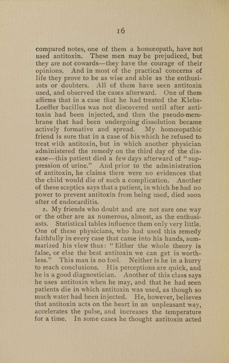compared notes, one of them a homoeopath, have not used antitoxin. These men may be prejudiced, but they are not cowards—they have the courage of their opinions. And in most of the practical concerns of life they prove to be as wise and able as the enthusi- asts or doubters. All of them have seen antitoxin used, and observed the cases afterward. One of them affirms that in a case that he had treated the Klebs- Loeffler bacillus was not discovered until after anti- toxin had been injected, and then the pseudo-mem- brane that had been undergoing dissolution became actively formative and spread. My homoeopathic friend is sure that in a case of his which he refused to treat with antitoxin, but in which another physician administered the remedy on the third day of the dis- ease—this patient died a few days afterward of sup- pression of urine. And prior to the administration of antitoxin, he claims there were no evidences that the child would die of such a complication. Another of these sceptics says that a patient, in which he had no power to prevent antitoxin from being used, died soon after of endocarditis. 2. My friends who doubt and are not sure one way or the other are as numerous, almost, as the enthusi- asts. Statistical tables influence them only very little. One of these physicians, who had used this remedy faithfully in every case that came into his hands, sum- marized his view thus: Either the whole theory is false, or else the best antitoxin we can get is worth- less. This man is no fool. Neither is he in a hurry to reach conclusions. His perceptions are quick, and he is a good diagnostician. Another of this class says he uses antitoxin when he may, and that he had seen patients die in which antitoxin was used, as though so much water had been injected. He, however, believes that antitoxin acts on the heart in an unpleasant way, accelerates the pulse, and increases the temperature for a time. In some cases he thought antitoxin acted