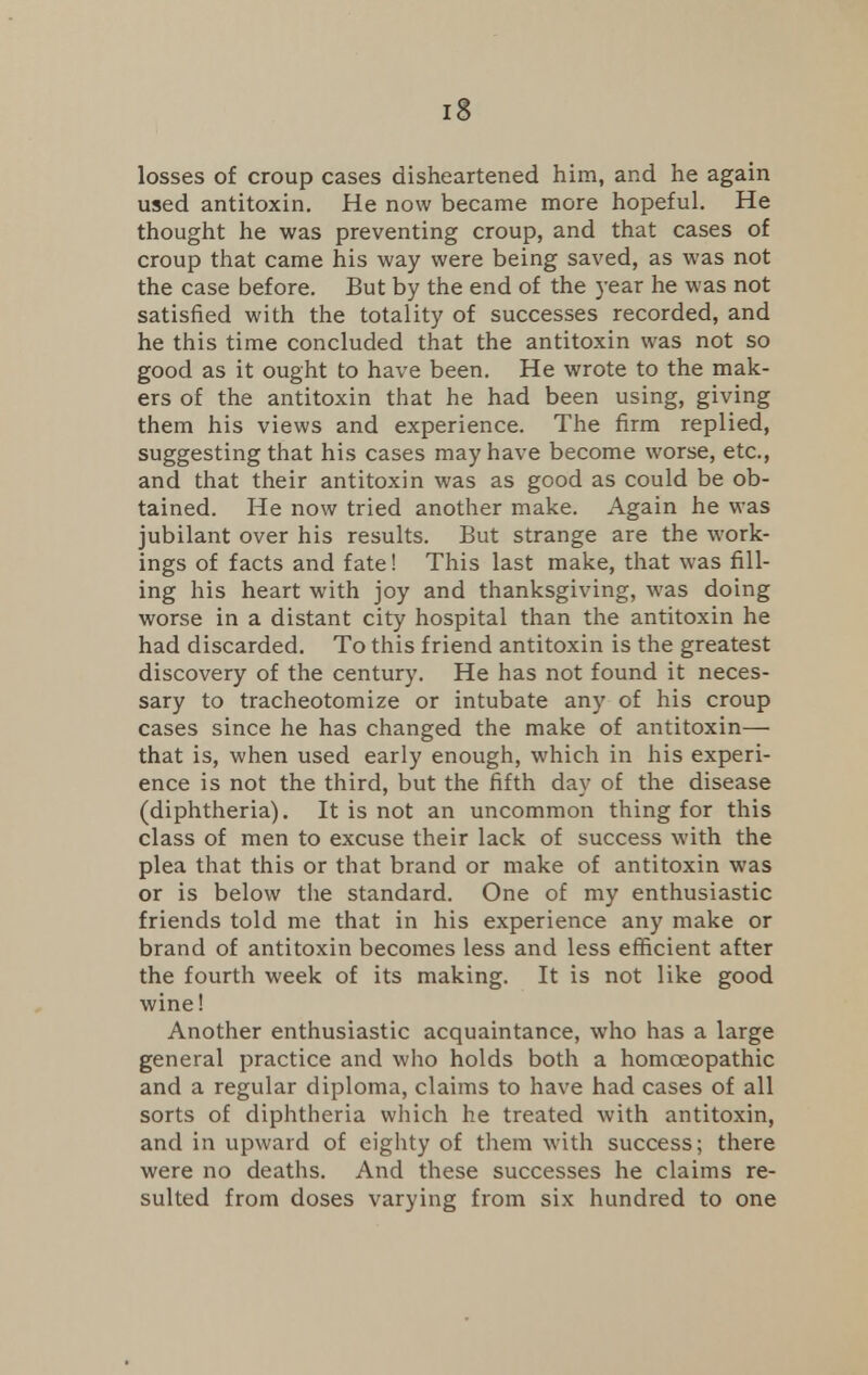 losses of croup cases disheartened him, and he again used antitoxin. He now became more hopeful. He thought he was preventing croup, and that cases of croup that came his way were being saved, as was not the case before. But by the end of the year he was not satisfied with the totality of successes recorded, and he this time concluded that the antitoxin was not so good as it ought to have been. He wrote to the mak- ers of the antitoxin that he had been using, giving them his views and experience. The firm replied, suggesting that his cases may have become worse, etc., and that their antitoxin was as good as could be ob- tained. He now tried another make. Again he was jubilant over his results. But strange are the work- ings of facts and fate! This last make, that was fill- ing his heart with joy and thanksgiving, was doing worse in a distant city hospital than the antitoxin he had discarded. To this friend antitoxin is the greatest discovery of the century. He has not found it neces- sary to tracheotomize or intubate any of his croup cases since he has changed the make of antitoxin— that is, when used early enough, which in his experi- ence is not the third, but the fifth day of the disease (diphtheria). It is not an uncommon thing for this class of men to excuse their lack of success with the plea that this or that brand or make of antitoxin was or is below the standard. One of my enthusiastic friends told me that in his experience any make or brand of antitoxin becomes less and less efficient after the fourth week of its making. It is not like good wine! Another enthusiastic acquaintance, who has a large general practice and who holds both a homoeopathic and a regular diploma, claims to have had cases of all sorts of diphtheria which he treated with antitoxin, and in upward of eighty of them with success; there were no deaths. And these successes he claims re- sulted from doses varying from six hundred to one