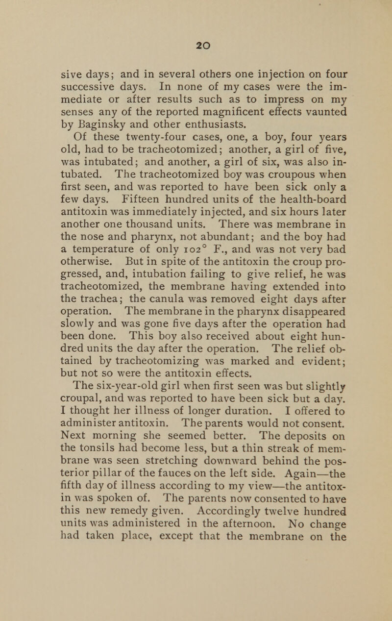 sive days; and in several others one injection on four successive days. In none of my cases were the im- mediate or after results such as to impress on my senses any of the reported magnificent effects vaunted by Baginsky and other enthusiasts. Of these twenty-four cases, one, a boy, four years old, had to be tracheotomized; another, a girl of five, was intubated; and another, a girl of six, was also in- tubated. The tracheotomized boy was croupous when first seen, and was reported to have been sick only a few days. Fifteen hundred units of the health-board antitoxin was immediately injected, and six hours later another one thousand units. There was membrane in the nose and pharynx, not abundant; and the boy had a temperature of only 1020 F., and was not very bad otherwise. But in spite of the antitoxin the croup pro- gressed, and, intubation failing to give relief, he was tracheotomized, the membrane having extended into the trachea; the canula was removed eight days after operation. The membrane in the pharynx disappeared slowly and was gone five days after the operation had been done. This boy also received about eight hun- dred units the day after the operation. The relief ob- tained by tracheotomizing was marked and evident; but not so were the antitoxin effects. The six-year-old girl when first seen was but slightly croupal, and was reported to have been sick but a day. I thought her illness of longer duration. I offered to administer antitoxin. The parents would not consent. Next morning she seemed better. The deposits on the tonsils had become less, but a thin streak of mem- brane was seen stretching downward behind the pos- terior pillar of the fauces on the left side. Again—the fifth day of illness according to my view—the antitox- in was spoken of. The parents now consented to have this new remedy given. Accordingly twelve hundred units was administered in the afternoon. No change had taken place, except that the membrane on the