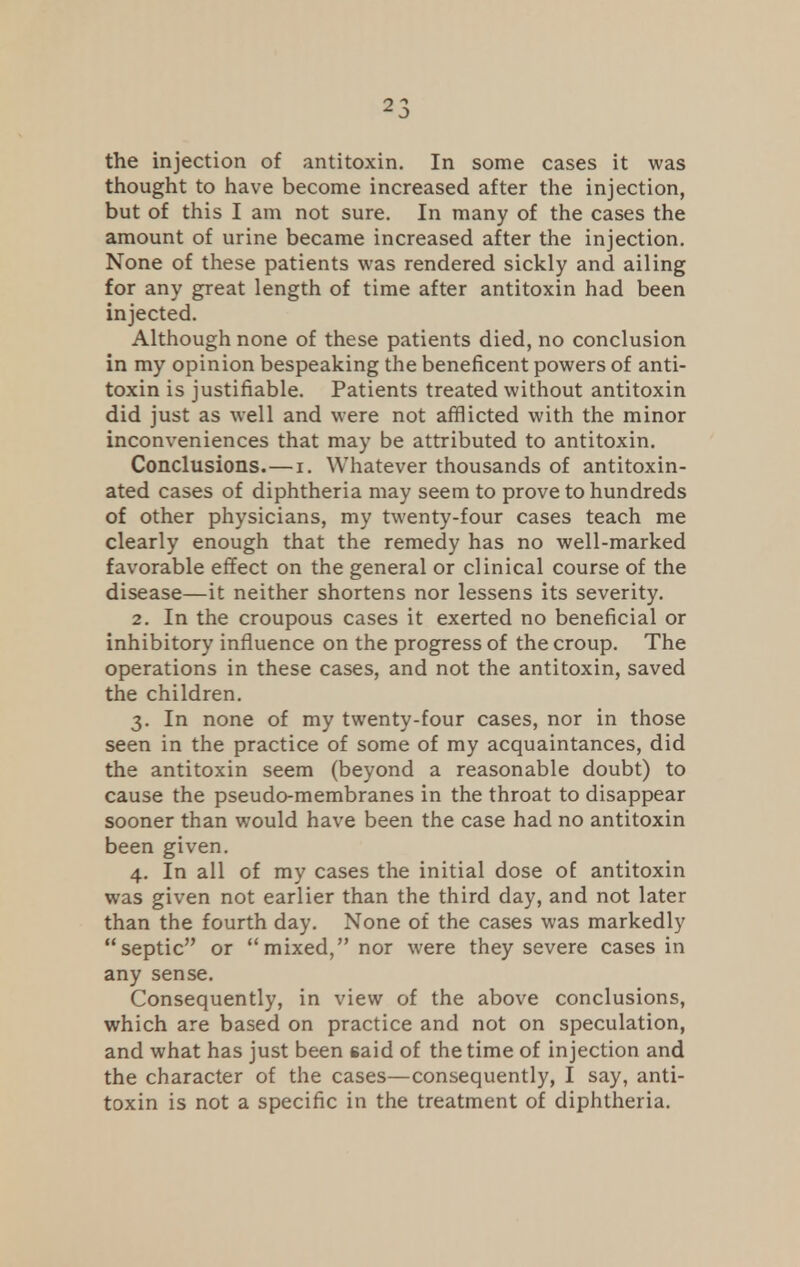 the injection of antitoxin. In some cases it was thought to have become increased after the injection, but of this I am not sure. In many of the cases the amount of urine became increased after the injection. None of these patients was rendered sickly and ailing for any great length of time after antitoxin had been injected. Although none of these patients died, no conclusion in my opinion bespeaking the beneficent powers of anti- toxin is justifiable. Patients treated without antitoxin did just as well and were not afflicted with the minor inconveniences that may be attributed to antitoxin. Conclusions.—i. Whatever thousands of antitoxin- ated cases of diphtheria may seem to prove to hundreds of other physicians, my twenty-four cases teach me clearly enough that the remedy has no well-marked favorable effect on the general or clinical course of the disease—it neither shortens nor lessens its severity. 2. In the croupous cases it exerted no beneficial or inhibitory influence on the progress of the croup. The operations in these cases, and not the antitoxin, saved the children. 3. In none of my twenty-four cases, nor in those seen in the practice of some of my acquaintances, did the antitoxin seem (beyond a reasonable doubt) to cause the pseudo-membranes in the throat to disappear sooner than would have been the case had no antitoxin been given. 4. In all of my cases the initial dose of antitoxin was given not earlier than the third day, and not later than the fourth day. None of the cases was markedly septic or mixed, nor were they severe cases in any sense. Consequently, in view of the above conclusions, which are based on practice and not on speculation, and what has just been said of the time of injection and the character of the cases—consequently, I say, anti- toxin is not a specific in the treatment of diphtheria.