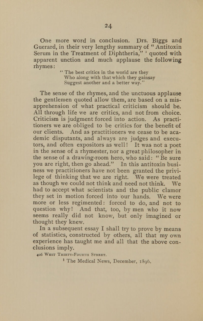 One more word in conclusion. Drs. Biggs and Guerard, in their very lengthy summary of  Antitoxin Serum in the Treatment of Diphtheria, 1 quoted with apparent unction and much applause the following rhymes:  The best critics in the world are they Who along with that which they gainsay Suggest another and a better way. The sense of the rhymes, and the unctuous applause the gentlemen quoted allow them, are based on a mis- apprehension of what practical criticism should be. All through life we are critics, and not from choice. Criticism is judgment forced into action. As practi- tioners we are obliged to be critics for the benefit of our clients. And as practitioners we cease to be aca- demic disputants, and always are judges and execu- tors, and often expositors as well! It was not a poet in the sense of a rhymester, nor a great philosopher in the sense of a drawing-room hero, who said:  Be sure you are right, then go ahead. In this antitoxin busi- ness we practitioners have not been granted the privi- lege of thinking that we are right. We were treated as though we could not think and need not think. We had to accept what scientists and the public clamor they set in motion forced into our hands. We were more or less regimented: forced to do, and not to question why! And that, too, by men who it now seems really did not know, but only imagined or thought they knew. In a subsequent essay I shall try to prove by means of statistics, constructed by others, all that my own experience has taught me and all that the above con- clusions imply. 406 West Thirty-Foirth Street. 1 The Medical News, December, 1896.