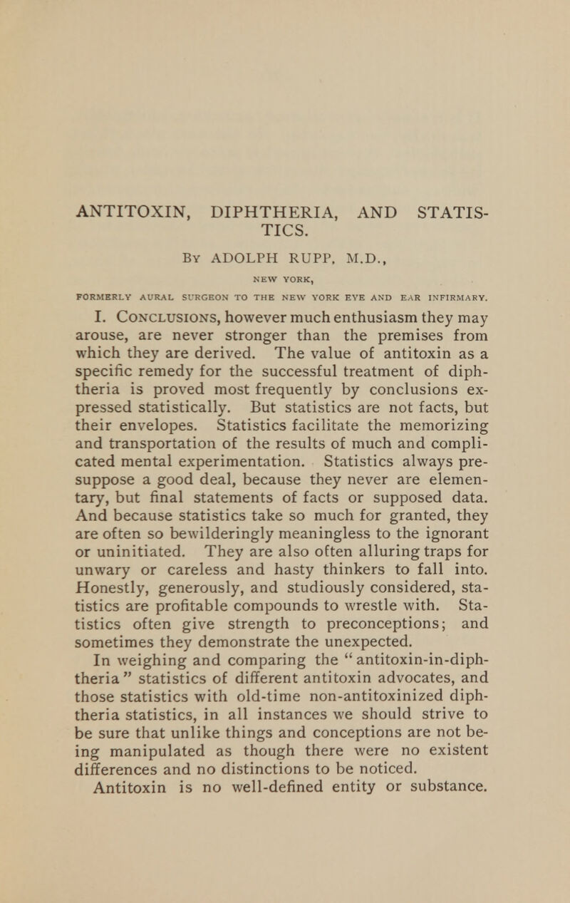 ANTITOXIN, DIPHTHERIA, AND STATIS- TICS. By ADOLPH RUPP. M.D., NEW YORK, FORMERLY AURAL Sl'RGEON TO THE NEW YORK EYE AND EAR INFIRMARY. I. Conclusions, however much enthusiasm they may arouse, are never stronger than the premises from which they are derived. The value of antitoxin as a specific remedy for the successful treatment of diph- theria is proved most frequently by conclusions ex- pressed statistically. But statistics are not facts, but their envelopes. Statistics facilitate the memorizing and transportation of the results of much and compli- cated mental experimentation. Statistics always pre- suppose a good deal, because they never are elemen- tary, but final statements of facts or supposed data. And because statistics take so much for granted, they are often so bewilderingly meaningless to the ignorant or uninitiated. They are also often alluring traps for unwary or careless and hasty thinkers to fall into. Honestly, generously, and studiously considered, sta- tistics are profitable compounds to wrestle with. Sta- tistics often give strength to preconceptions; and sometimes they demonstrate the unexpected. In weighing and comparing the  antitoxin-in-diph- theria  statistics of different antitoxin advocates, and those statistics with old-time non-antitoxinized diph- theria statistics, in all instances we should strive to be sure that unlike things and conceptions are not be- ing manipulated as though there were no existent differences and no distinctions to be noticed. Antitoxin is no well-defined entity or substance.