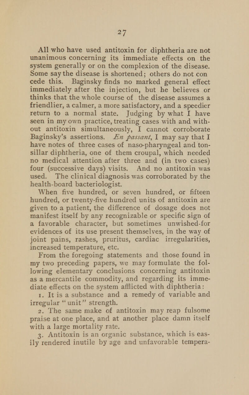 All who have used antitoxin for diphtheria are not unanimous concerning its immediate effects on the system generally or on the complexion of the disease. Some say the disease is shortened; others do not con cede this. Baginsky finds no marked general effect immediately after the injection, but he believes or thinks that the whole course of the disease assumes a friendlier, a calmer, a more satisfactory, and a speedier return to a normal state. Judging by what I have seen in my own practice, treating cases with and with- out antitoxin simultaneously, I cannot corroborate Baginsky's assertions. En passant, I may say that I have notes of three cases of naso-pharyngeal and ton- sillar diphtheria, one of them croupal, which needed no medical attention after three and (in two cases) four (successive days) visits. And no antitoxin was used. The clinical diagnosis was corroborated by the health-board bacteriologist. When five hundred, or seven hundred, or fifteen hundred, or twenty-five hundred units of antitoxin are given to a patient, the difference of dosage does not manifest itself by any recognizable or specific sign of a favorable character, but sometimes unwished-for evidences of its use present themselves, in the way of joint pains, rashes, pruritus, cardiac irregularities, increased temperature, etc. From the foregoing statements and those found in my two preceding papers, we may formulate the fol- lowing elementary conclusions concerning antitoxin as a mercantile commodity, and regarding its imme- diate effects on the system afflicted with diphtheria: 1. It is a substance and a remedy of variable and irregular unit strength. 2. The same make of antitoxin may reap fulsome praise at one place, and at another place damn itself with a large mortality rate. 3. Antitoxin is an organic substance, which is eas- ily rendered inutile by age and unfavorable tempera-
