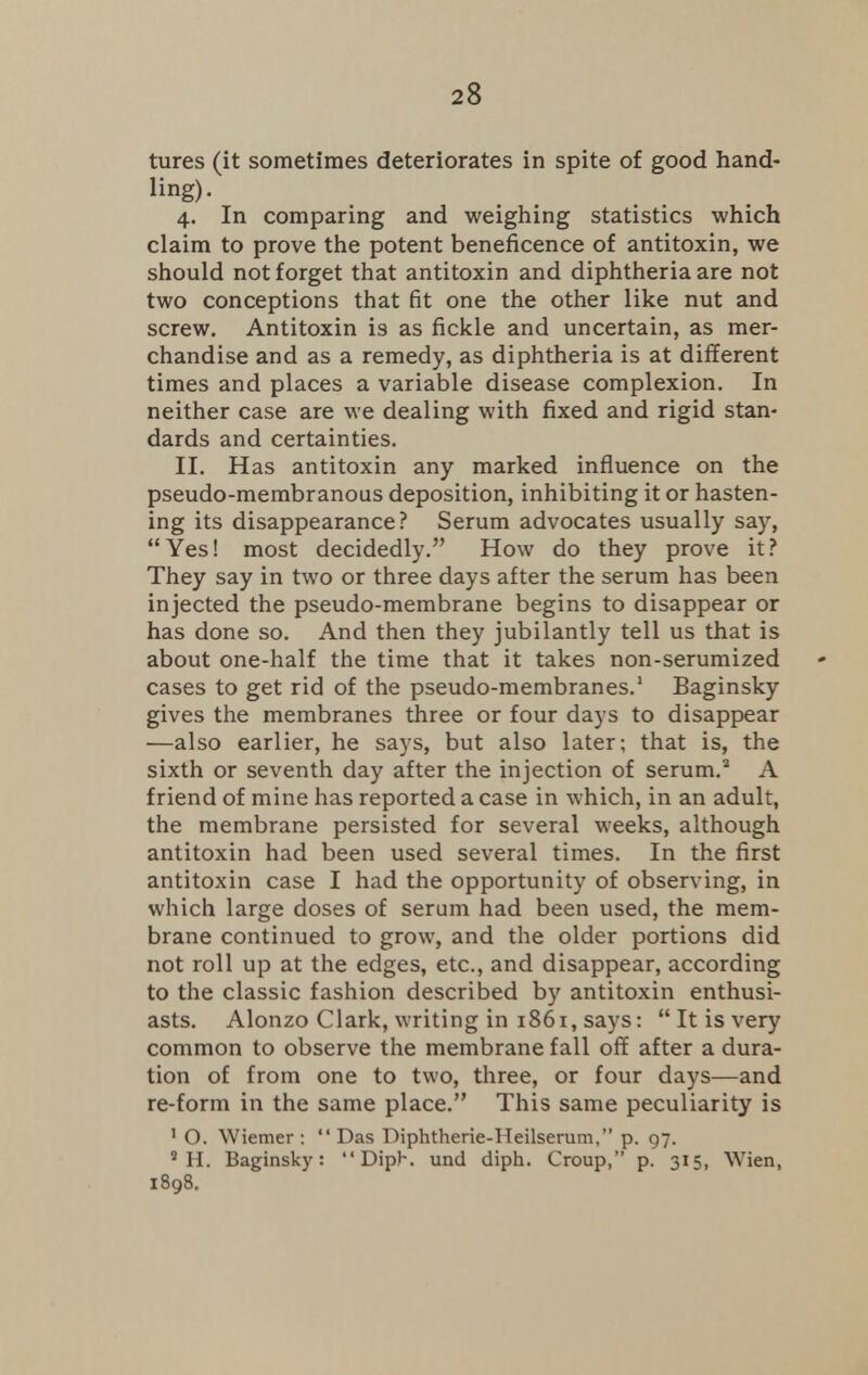 tures (it sometimes deteriorates in spite of good hand- lins)- 4. In comparing and weighing statistics which claim to prove the potent beneficence of antitoxin, we should not forget that antitoxin and diphtheria are not two conceptions that fit one the other like nut and screw. Antitoxin is as fickle and uncertain, as mer- chandise and as a remedy, as diphtheria is at different times and places a variable disease complexion. In neither case are we dealing with fixed and rigid stan- dards and certainties. II. Has antitoxin any marked influence on the pseudo-membranous deposition, inhibiting it or hasten- ing its disappearance? Serum advocates usually say, Yes! most decidedly. How do they prove it? They say in two or three days after the serum has been injected the pseudo-membrane begins to disappear or has done so. And then they jubilantly tell us that is about one-half the time that it takes non-serumized cases to get rid of the pseudo-membranes.1 Baginsky gives the membranes three or four days to disappear —also earlier, he says, but also later; that is, the sixth or seventh day after the injection of serum.2 A friend of mine has reported a case in which, in an adult, the membrane persisted for several weeks, although antitoxin had been used several times. In the first antitoxin case I had the opportunity of observing, in which large doses of serum had been used, the mem- brane continued to grow, and the older portions did not roll up at the edges, etc., and disappear, according to the classic fashion described by antitoxin enthusi- asts. Alonzo Clark, writing in 1861, says:  It is very common to observe the membrane fall off after a dura- tion of from one to two, three, or four days—and re-form in the same place. This same peculiarity is 1 O. Wiemer :  Das Diphtherie-Heilserum, p. 97. 8 H. Baginsky:  DipK und diph. Croup, p. 315, Wien, 1898.