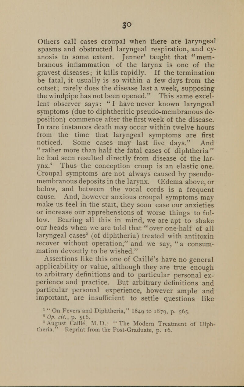 Others call cases croupal when there are laryngeal spasms and obstructed laryngeal respiration, and cy- anosis to some extent. Jenner1 taught that mem- branous inflammation of the larynx is one of the gravest diseases; it kills rapidly. If the termination be fatal, it usually is so within a few days from the outset; rarely does the disease last a week, supposing the windpipe has not been opened. This same excel- lent observer says:  I have never known laryngeal symptoms (due to diphtheritic pseudo-membranous de- position) commence after the first week of the disease. In rare instances death may occur within twelve hours from the time that laryngeal symptoms are first noticed. Some cases may last five days. And  rather more than half the fatal cases of diphtheria  he had seen resulted directly from disease of the lar- ynx.2 Thus the conception croup is an elastic one. Croupal symptoms are not always caused by pseudo- membranous deposits in the larynx. (Edema above, or below, and between the vocal cords is a frequent cause. And, however anxious croupal symptoms may make us feel in the start, they soon ease our anxieties or increase our apprehensions of worse things to fol- low. Bearing all this in mind, we are apt to shake our heads when we are told that over one-half of all laryngeal cases3 (of diphtheria) treated with antitoxin recover without operation, and we say,  a consum- mation devoutly to be wished. Assert ions like this one of Caille's have no general applicability or value, although they are true enough to arbitrary definitions and to particular personal ex- perience and practice. But arbitrary definitions and particular personal experience, however ample and important, are insufficient to settle questions like 1  On Fevers and Diphtheria, 1849 to P- 565. 2 Op. cit., p. 516. 3August Caille, M.D.: The Modern Treatment of Diph- theria. Reprint from the Post-Graduate, p. 16.