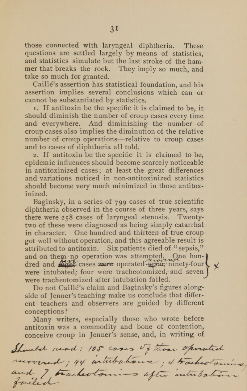 those connected with laryngeal diphtheria. These questions are settled largely by means of statistics, and statistics simulate but the last stroke of the ham- mer that breaks the rock. They imply so much, and take so much for granted. Caille's assertion has statistical foundation, and his assertion implies several conclusions which can or cannot be substantiated by statistics. 1. If antitoxin be the specific it is claimed to be, it should diminish the number of croup cases every time and everywhere. And diminishing the number of croup cases also implies the diminution of the relative number of croup operations—relative to croup cases and to cases of diphtheria all told. 2. If antitoxin be the specific it is claimed to be, epidemic influences should become scarcely noticeable in antitoxinized cases; at least the great differences and variations noticed in non-antitoxinized statistics should become very much minimized in those antitox- inized. Baginsky, in a series of 799 cases of true scientific diphtheria observed in the course of three years, says there were 258 cases of laryngeal stenosis. Twenty- two of these were diagnosed as being simply catarrhal in character. One hundred and thirteen of true croup got well without operation, and this agreeable result is attributed to antitoxin. Six patients died of  sepsis, and on thenvno operation was attem£te^^C^ne hun-1 dred and cases we*© operated-spsfi;-ninety-four \ y were intubated,- four were tracheotomized,-and seven J were tracheotomized after intubation failed. Do not Caille's claim and Baginsky's figures along- side of Jenner's teaching make us conclude that differ- ent teachers and observers are guided by different conceptions? Many writers, especially those who wrote before antitoxin was a commodity and bone of contention, conceive croup in Jenner's sense, and, in writing of