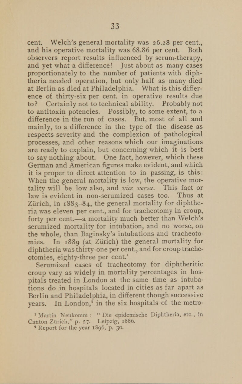 cent. Welch's general mortality was 26.28 per cent., and his operative mortality was 68.86 per cent. Both observers report results influenced by serum-therapy, and yet what a difference! Just about as many cases proportionately to the number of patients with diph- theria needed operation, but only half as many died at Berlin as died at Philadelphia. What is this differ- ence of thirty-six per cent, in operative results due to? Certainly not to technical ability. Probably not to antitoxin potencies. Possibly, to some extent, to a difference in the run of cases. But, most of all and mainly, to a difference in the type of the disease as respects severity and the complexion of pathological processes, and other reasons which our imaginations are ready to explain, but concerning which it is best to say nothing about. One fact, however, which these German and American figures make evident, and which it is proper to direct attention to in passing, is this: When the general mortality is low, the operative mor- tality will be low also, and vice versa. This fact or law is evident in non-serumized cases too. Thus at Zurich, in 1883-84, the general mortality for diphthe- ria was eleven per cent., and for tracheotomy in croup, forty per cent.—a mortality much better than Welch's serumized mortality for intubation, and no worse, on the whole, than Baginsky's intubations and tracheoto- mies. In 1889 (at Zurich) the general mortality for diphtheria was thirty-one per cent., and for croup trache- otomies, eighty-three per cent.1 Serumized cases of tracheotomy for diphtheritic croup vary as widely in mortality percentages in hos- pitals treated in London at the same time as intuba- tions do in hospitals located in cities as far apart as Berlin and Philadelphia, in different though successive years. In London,2 in the six hospitals of the metro- 1 Martin Neukomm : Die epidemische Diphtheria, etc., in Canton Zurich, p. 57. Leipzig, 1886. 8 Report for the year 1896, p. 30.