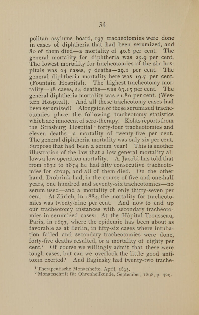 politan asylums board, 197 tracheotomies were done in cases of diphtheria that had been serumized, and 80 of them died—a mortality of 40.6 per cent. The general mortality for diphtheria was 25.9 per cent. The lowest mortality for tracheotomies of the six hos- pitals was 24 cases, 7 deaths—29.1 per cent. The general diphtheria mortality here was 19.7 per cent. (Fountain Hospital). The highest tracheotomy mor- tality—38 cases, 24 deaths—was 63.15 percent. The general diphtheria mortality was 21.80 per cent. (Wes- tern Hospital). And all these tracheotomy cases had been serumized! Alongside of these serumized trache- otomies place the following tracheotomy statistics which are innocent of sero-therapy. Kohts reports from the Strasburg Hospital 1 forty-four tracheotomies and eleven deaths—a mortality of twenty-five per cent. The general diphtheria mortality was only six per cent. Suppose that had been a serum year! This is another illustration of the law that a low general mortality al- lows a low operation mortality. A. Jacobi has told that from 1872 to 1874 he had fifty consecutive tracheoto- mies for croup, and all of them died. On the other hand, Drobrink had, in the course of five aud one-half years, one hundred and seventy-six tracheotomies—no serum used—and a mortality of only thirty-seven per cent. At Zurich, in 1884, the mortality for tracheoto- mies was twenty-nine per cent. And now to end up our tracheotomy instances with secondary tracheoto- mies in serumized cases: At the Hopital Trousseau, Paris, in 1897, where the epidemic has been about as favorable as at Berlin, in fifty-six cases where intuba- tion failed and secondary tracheotomies were done, forty-five deaths resulted, or a mortality of eighty per cent.2 Of course we willingly admit that these were tough cases, but can we overlook the little good anti- toxin exerted? And Baginsky had twenty-two trache- 1 Therapeutische Monatshefte, April, 1895. s Monatsschrift flir Ohrenheilkunde, September, iSg8,p. 42Q.
