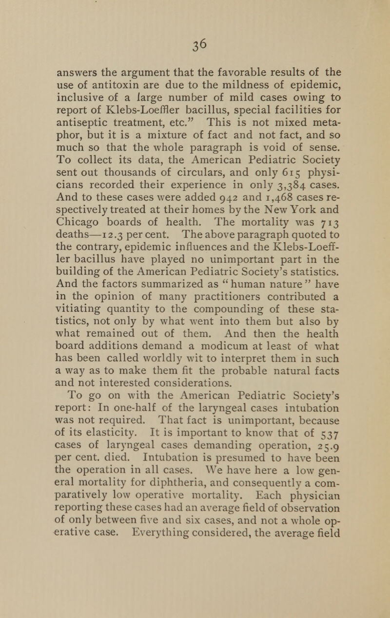 answers the argument that the favorable results of the use of antitoxin are due to the mildness of epidemic, inclusive of a large number of mild cases owing to report of Klebs-Loeffler bacillus, special facilities for antiseptic treatment, etc. This is not mixed meta- phor, but it is a mixture of fact and not fact, and so much so that the whole paragraph is void of sense. To collect its data, the American Pediatric Society sent out thousands of circulars, and only 615 physi- cians recorded their experience in only 3,384 cases. And to these cases were added 942 and 1,468 cases re- spectively treated at their homes by the New York and Chicago boards of health. The mortality was 713 deaths—12.3 percent. The above paragraph quoted to the contrary, epidemic influences and the Klebs-Loeff- ler bacillus have played no unimportant part in the building of the American Pediatric Society's statistics. And the factors summarized as  human nature  have in the opinion of many practitioners contributed a vitiating quantity to the compounding of these sta- tistics, not only by what went into them but also by what remained out of them. And then the health board additions demand a modicum at least of what has been called worldly wit to interpret them in such a way as to make them fit the probable natural facts and not interested considerations. To go on with the American Pediatric Society's report: In one-half of the laryngeal cases intubation was not required. That fact is unimportant, because of its elasticity. It is important to know that of 537 cases of laryngeal cases demanding operation, 25.9 per cent. died. Intubation is presumed to have been the operation in all cases. We have here a low gen- eral mortality for diphtheria, and consequently a com- paratively low operative mortality. Each physician reporting these cases had an average field of observation of only between five and six cases, and not a whole op- erative case. Everything considered, the average field