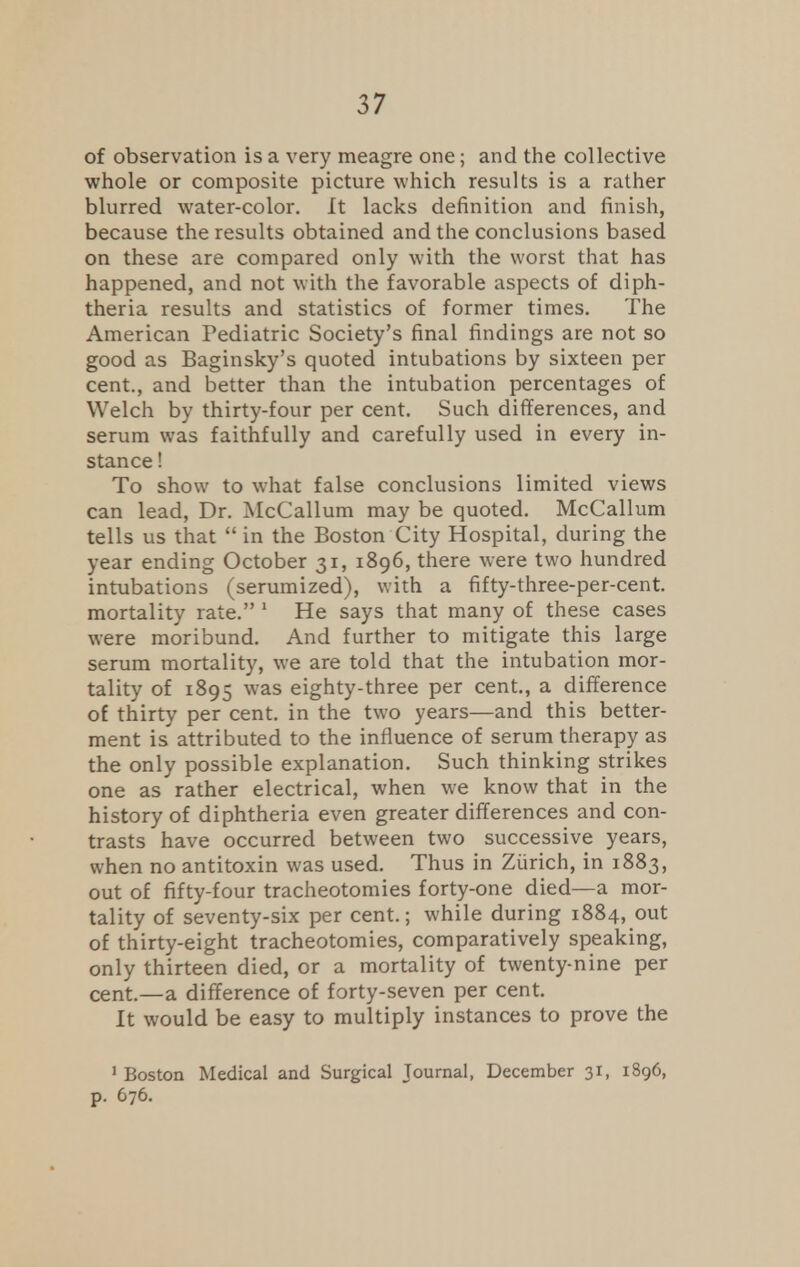 of observation is a very meagre one; and the collective whole or composite picture which results is a rather blurred water-color. It lacks definition and finish, because the results obtained and the conclusions based on these are compared only with the worst that has happened, and not with the favorable aspects of diph- theria results and statistics of former times. The American Pediatric Society's final findings are not so good as Baginsky's quoted intubations by sixteen per cent., and better than the intubation percentages of Welch by thirty-four per cent. Such differences, and serum was faithfully and carefully used in every in- stance ! To show to what false conclusions limited views can lead, Dr. McCallum may be quoted. McCallum tells us that  in the Boston City Hospital, during the year ending October 31, 1896, there were two hundred intubations (serumized), with a fifty-three-per-cent. mortality rate. 1 He says that many of these cases were moribund. And further to mitigate this large serum mortality, we are told that the intubation mor- tality of 1895 was eighty-three per cent., a difference of thirty per cent, in the two years—and this better- ment is attributed to the influence of serum therapy as the only possible explanation. Such thinking strikes one as rather electrical, when we know that in the history of diphtheria even greater differences and con- trasts have occurred between two successive years, when no antitoxin was used. Thus in Zurich, in 1883, out of fifty-four tracheotomies forty-one died—a mor- tality of seventy-six per cent.; while during 1884, out of thirty-eight tracheotomies, comparatively speaking, only thirteen died, or a mortality of twenty-nine per cent.—a difference of forty-seven per cent. It would be easy to multiply instances to prove the 1 Boston Medical and Surgical Journal, December 31, 1896, p. 676.