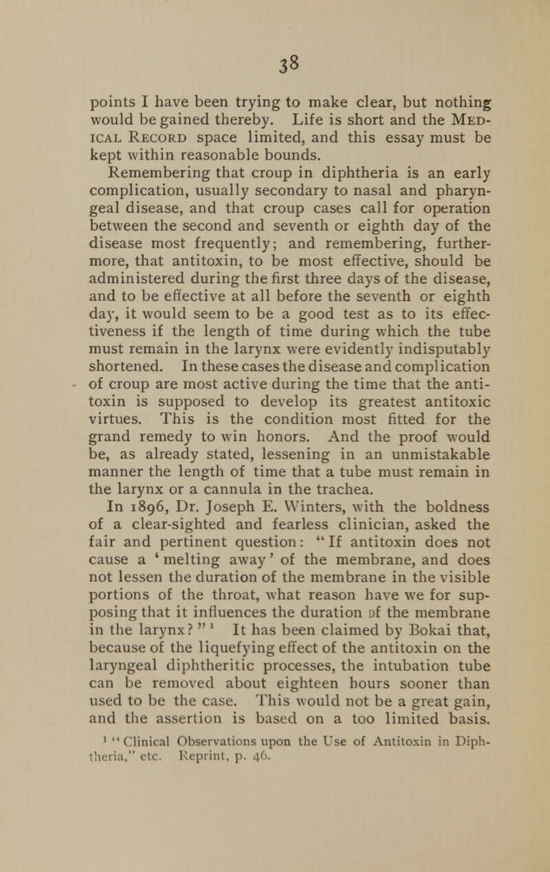 points I have been trying to make clear, but nothing would be gained thereby. Life is short and the Med- ical Record space limited, and this essay must be kept within reasonable bounds. Remembering that croup in diphtheria is an early complication, usually secondary to nasal and pharyn- geal disease, and that croup cases call for operation between the second and seventh or eighth day of the disease most frequently; and remembering, further- more, that antitoxin, to be most effective, should be administered during the first three days of the disease, and to be effective at all before the seventh or eighth day, it would seem to be a good test as to its effec- tiveness if the length of time during which the tube must remain in the larynx were evidently indisputably shortened. In these cases the disease and compl ication of croup are most active during the time that the anti- toxin is supposed to develop its greatest antitoxic virtues. This is the condition most fitted for the grand remedy to win honors. And the proof would be, as already stated, lessening in an unmistakable manner the length of time that a tube must remain in the larynx or a cannula in the trachea. In 1896, Dr. Joseph E. Winters, with the boldness of a clear-sighted and fearless clinician, asked the fair and pertinent question: If antitoxin does not cause a ' melting away' of the membrane, and does not lessen the duration of the membrane in the visible portions of the throat, what reason have we for sup- posing that it influences the duration of the membrane in the larynx?  1 It has been claimed by Bokai that, because of the liquefying effect of the antitoxin on the laryngeal diphtheritic processes, the intubation tube can be removed about eighteen hours sooner than used to be the case. This would not be a great gain, and the assertion is based on a too limited basis. 1 Clinical Observations upon the Use of Antitoxin in Diph- theria, etc. Reprint, p. 46.